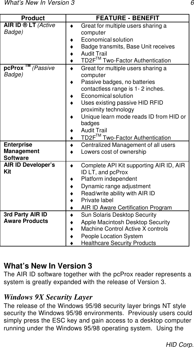 What’s New In Version 3 6HID Corp.Product FEATURE - BENEFITAIR ID ® LT (ActiveBadge) ♦ Great for multiple users sharing acomputer♦ Economical solution♦ Badge transmits, Base Unit receives♦ Audit Trail♦ TD2FTM Two-Factor AuthenticationpcProx TM (PassiveBadge) ♦ Great for multiple users sharing acomputer♦ Passive badges, no batteriescontactless range is 1- 2 inches.♦ Economical solution♦ Uses existing passive HID RFIDproximity technology♦ Unique learn mode reads ID from HID orbadges♦ Audit Trail♦ TD2FTM Two-Factor AuthenticationEnterpriseManagementSoftware♦ Centralized Management of all users♦ Lowers cost of ownershipAIR ID Developer’sKit ♦ Complete API Kit supporting AIR ID, AIRID LT, and pcProx♦ Platform independent♦ Dynamic range adjustment♦ Read/write ability with AIR ID♦ Private label♦ AIR ID Aware Certification Program3rd Party AIR IDAware Products ♦ Sun Solaris Desktop Security♦ Apple Macintosh Desktop Security♦ Machine Control Active X controls♦ People Location System♦ Healthcare Security ProductsWhat’s New In Version 3The AIR ID software together with the pcProx reader represents asystem is greatly expanded with the release of Version 3.Windows 9X Security LayerThe release of the Windows 95/98 security layer brings NT stylesecurity the Windows 95/98 environments.  Previously users couldsimply press the ESC key and gain access to a desktop computerrunning under the Windows 95/98 operating system.  Using the