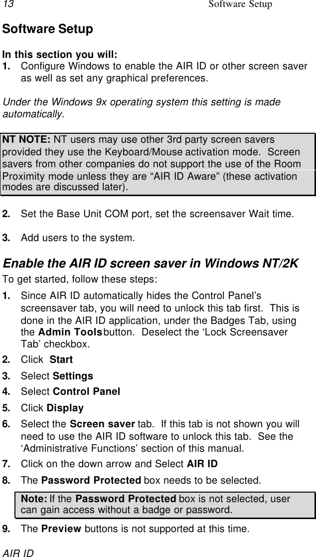 13 Software SetupAIR IDSoftware SetupIn this section you will:1. Configure Windows to enable the AIR ID or other screen saveras well as set any graphical preferences.Under the Windows 9x operating system this setting is madeautomatically.NT NOTE: NT users may use other 3rd party screen saversprovided they use the Keyboard/Mouse activation mode.  Screensavers from other companies do not support the use of the RoomProximity mode unless they are “AIR ID Aware” (these activationmodes are discussed later).2. Set the Base Unit COM port, set the screensaver Wait time.3. Add users to the system.Enable the AIR ID screen saver in Windows NT/2KTo get started, follow these steps:1. Since AIR ID automatically hides the Control Panel’sscreensaver tab, you will need to unlock this tab first.  This isdone in the AIR ID application, under the Badges Tab, usingthe Admin Tools button.  Deselect the ‘Lock ScreensaverTab’ checkbox.2. Click  Start3. Select Settings4. Select Control Panel5. Click Display6. Select the Screen saver tab.  If this tab is not shown you willneed to use the AIR ID software to unlock this tab.  See the‘Administrative Functions’ section of this manual.7. Click on the down arrow and Select AIR ID8. The Password Protected box needs to be selected.Note: If the Password Protected box is not selected, usercan gain access without a badge or password.9. The Preview buttons is not supported at this time.