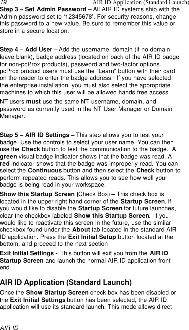 19 AIR ID Application (Standard Launch)AIR IDStep 3 – Set Admin Password – All AIR ID systems ship with theAdmin password set to ‘12345678’. For security reasons, changethis password to a new value. Be sure to remember this value orstore in a secure location.Step 4 – Add User – Add the username, domain (if no domainleave blank), badge address (located on back of the AIR ID badgefor non-pcProx products), password and two-factor options.pcProx product users must use the &quot;Learn&quot; button with their cardon the reader to enter the badge address.  If you have selectedthe enterprise installation, you must also select the appropriatemachines to which this user will be allowed hands free access.NT users must use the same NT username, domain, andpassword as currently used in the NT User Manager or DomainManager.Step 5 – AIR ID Settings – This step allows you to test yourbadge. Use the controls to select your user name. You can thenuse the Check button to test the communication to the badge.  Agreen visual badge indicator shows that the badge was read. Ared indicator shows that the badge was improperly read. You canselect the Continuous button and then select the Check button toperform repeated reads. This allows you to see how well yourbadge is being read in your workspace.Show this Startup Screen (Check Box) – This check box islocated in the upper right hand corner of the Startup Screen. Ifyou would like to disable the Startup Screen for future launches,clear the checkbox labeled Show this Startup Screen.  If youwould like to reactivate this screen in the future, use the similarcheckbox found under the About tab located in the standard AIRID application. Press the Exit Initial Setup button located at thebottom, and proceed to the next sectionExit Initial Settings - This button will exit you from the AIR IDStartup Screen and launch the normal AIR ID application frontend.AIR ID Application (Standard Launch)Once the Show Startup Screen check box has been disabled orthe Exit Initial Settings button has been selected, the AIR IDapplication will use its standard launch. This mode allows direct