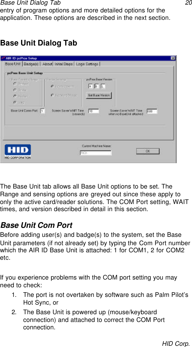 Base Unit Dialog Tab 20HID Corp.entry of program options and more detailed options for theapplication. These options are described in the next section.Base Unit Dialog TabThe Base Unit tab allows all Base Unit options to be set. TheRange and sensing options are greyed out since these apply toonly the active card/reader solutions. The COM Port setting, WAITtimes, and version described in detail in this section.Base Unit Com PortBefore adding user(s) and badge(s) to the system, set the BaseUnit parameters (if not already set) by typing the Com Port numberwhich the AIR ID Base Unit is attached: 1 for COM1, 2 for COM2etc.If you experience problems with the COM port setting you mayneed to check:1. The port is not overtaken by software such as Palm Pilot’sHot Sync, or2. The Base Unit is powered up (mouse/keyboardconnection) and attached to correct the COM Portconnection.