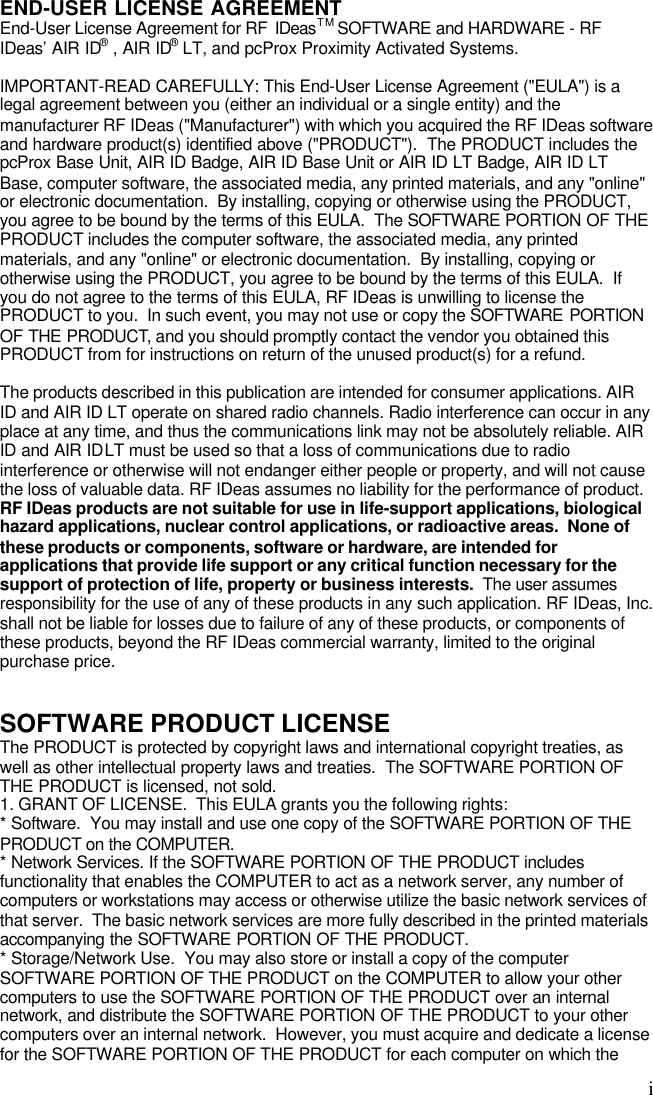 iEND-USER LICENSE AGREEMENTEnd-User License Agreement for RF  IDeasTM SOFTWARE and HARDWARE - RFIDeas’ AIR ID® , AIR ID® LT, and pcProx Proximity Activated Systems.IMPORTANT-READ CAREFULLY: This End-User License Agreement (&quot;EULA&quot;) is alegal agreement between you (either an individual or a single entity) and themanufacturer RF IDeas (&quot;Manufacturer&quot;) with which you acquired the RF IDeas softwareand hardware product(s) identified above (&quot;PRODUCT&quot;).  The PRODUCT includes thepcProx Base Unit, AIR ID Badge, AIR ID Base Unit or AIR ID LT Badge, AIR ID LTBase, computer software, the associated media, any printed materials, and any &quot;online&quot;or electronic documentation.  By installing, copying or otherwise using the PRODUCT,you agree to be bound by the terms of this EULA.  The SOFTWARE PORTION OF THEPRODUCT includes the computer software, the associated media, any printedmaterials, and any &quot;online&quot; or electronic documentation.  By installing, copying orotherwise using the PRODUCT, you agree to be bound by the terms of this EULA.  Ifyou do not agree to the terms of this EULA, RF IDeas is unwilling to license thePRODUCT to you.  In such event, you may not use or copy the SOFTWARE PORTIONOF THE PRODUCT, and you should promptly contact the vendor you obtained thisPRODUCT from for instructions on return of the unused product(s) for a refund.The products described in this publication are intended for consumer applications. AIRID and AIR ID LT operate on shared radio channels. Radio interference can occur in anyplace at any time, and thus the communications link may not be absolutely reliable. AIRID and AIR ID LT must be used so that a loss of communications due to radiointerference or otherwise will not endanger either people or property, and will not causethe loss of valuable data. RF IDeas assumes no liability for the performance of product.RF IDeas products are not suitable for use in life-support applications, biologicalhazard applications, nuclear control applications, or radioactive areas.  None ofthese products or components, software or hardware, are intended forapplications that provide life support or any critical function necessary for thesupport of protection of life, property or business interests.  The user assumesresponsibility for the use of any of these products in any such application. RF IDeas, Inc.shall not be liable for losses due to failure of any of these products, or components ofthese products, beyond the RF IDeas commercial warranty, limited to the originalpurchase price.SOFTWARE PRODUCT LICENSEThe PRODUCT is protected by copyright laws and international copyright treaties, aswell as other intellectual property laws and treaties.  The SOFTWARE PORTION OFTHE PRODUCT is licensed, not sold.1. GRANT OF LICENSE.  This EULA grants you the following rights:* Software.  You may install and use one copy of the SOFTWARE PORTION OF THEPRODUCT on the COMPUTER.* Network Services. If the SOFTWARE PORTION OF THE PRODUCT includesfunctionality that enables the COMPUTER to act as a network server, any number ofcomputers or workstations may access or otherwise utilize the basic network services ofthat server.  The basic network services are more fully described in the printed materialsaccompanying the SOFTWARE PORTION OF THE PRODUCT.* Storage/Network Use.  You may also store or install a copy of the computerSOFTWARE PORTION OF THE PRODUCT on the COMPUTER to allow your othercomputers to use the SOFTWARE PORTION OF THE PRODUCT over an internalnetwork, and distribute the SOFTWARE PORTION OF THE PRODUCT to your othercomputers over an internal network.  However, you must acquire and dedicate a licensefor the SOFTWARE PORTION OF THE PRODUCT for each computer on which the