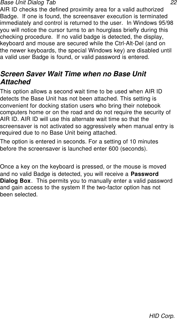 Base Unit Dialog Tab 22HID Corp.AIR ID checks the defined proximity area for a valid authorizedBadge.  If one is found, the screensaver execution is terminatedimmediately and control is returned to the user.  In Windows 95/98you will notice the cursor turns to an hourglass briefly during thischecking procedure.  If no valid badge is detected, the display,keyboard and mouse are secured while the Ctrl-Alt-Del (and onthe newer keyboards, the special Windows key) are disabled untila valid user Badge is found, or valid password is entered.Screen Saver Wait Time when no Base UnitAttachedThis option allows a second wait time to be used when AIR IDdetects the Base Unit has not been attached. This setting isconvenient for docking station users who bring their notebookcomputers home or on the road and do not require the security ofAIR ID. AIR ID will use this alternate wait time so that thescreensaver is not activated so aggressively when manual entry isrequired due to no Base Unit being attached.The option is entered in seconds. For a setting of 10 minutesbefore the screensaver is launched enter 600 (seconds).Once a key on the keyboard is pressed, or the mouse is movedand no valid Badge is detected, you will receive a PasswordDialog Box.  This permits you to manually enter a valid passwordand gain access to the system If the two-factor option has notbeen selected.