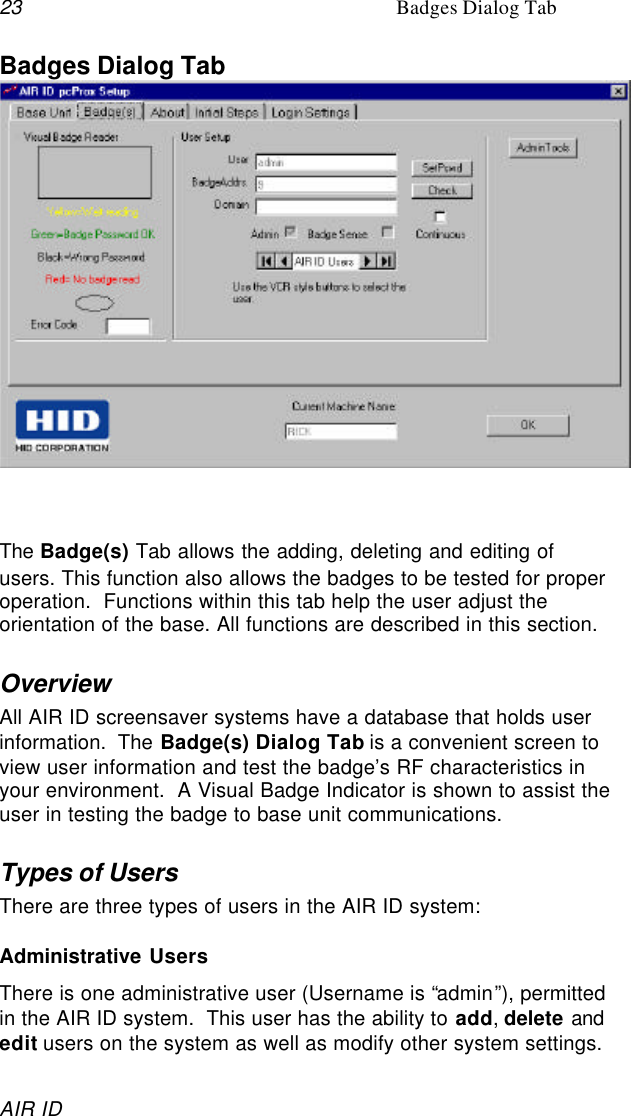 23 Badges Dialog TabAIR IDBadges Dialog TabThe Badge(s) Tab allows the adding, deleting and editing ofusers. This function also allows the badges to be tested for properoperation.  Functions within this tab help the user adjust theorientation of the base. All functions are described in this section.OverviewAll AIR ID screensaver systems have a database that holds userinformation.  The Badge(s) Dialog Tab is a convenient screen toview user information and test the badge’s RF characteristics inyour environment.  A Visual Badge Indicator is shown to assist theuser in testing the badge to base unit communications.Types of UsersThere are three types of users in the AIR ID system:Administrative UsersThere is one administrative user (Username is “admin”), permittedin the AIR ID system.  This user has the ability to add, delete andedit users on the system as well as modify other system settings.