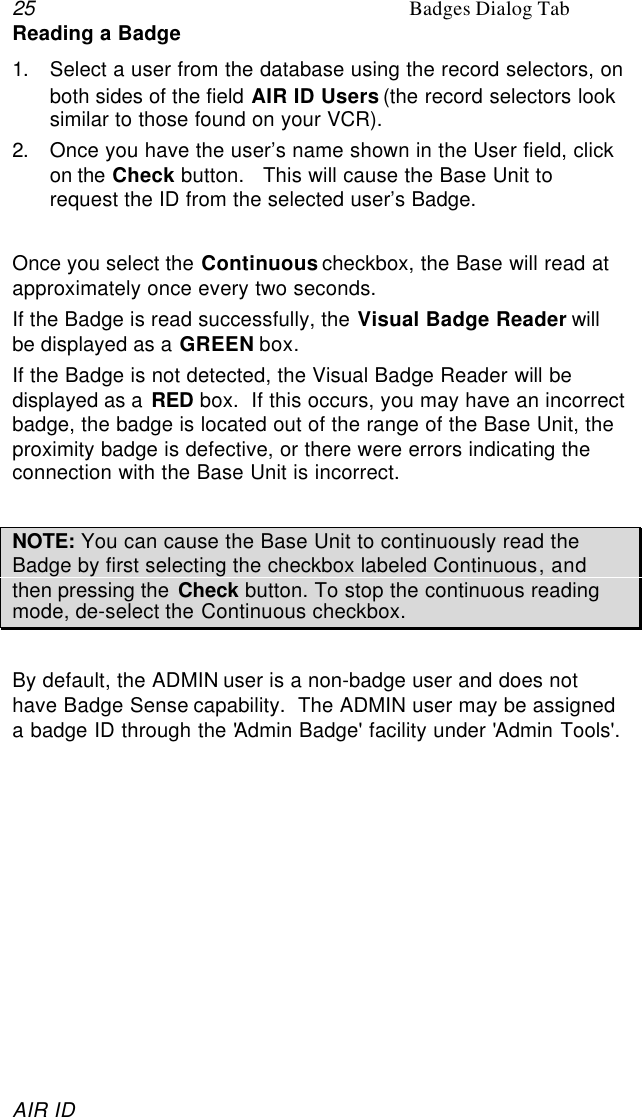 25 Badges Dialog TabAIR IDReading a Badge1. Select a user from the database using the record selectors, onboth sides of the field AIR ID Users (the record selectors looksimilar to those found on your VCR).2. Once you have the user’s name shown in the User field, clickon the Check button.   This will cause the Base Unit torequest the ID from the selected user’s Badge.Once you select the Continuous checkbox, the Base will read atapproximately once every two seconds.If the Badge is read successfully, the Visual Badge Reader willbe displayed as a GREEN box.If the Badge is not detected, the Visual Badge Reader will bedisplayed as a RED box.  If this occurs, you may have an incorrectbadge, the badge is located out of the range of the Base Unit, theproximity badge is defective, or there were errors indicating theconnection with the Base Unit is incorrect.NOTE: You can cause the Base Unit to continuously read theBadge by first selecting the checkbox labeled Continuous, andthen pressing the Check button. To stop the continuous readingmode, de-select the Continuous checkbox.By default, the ADMIN user is a non-badge user and does nothave Badge Sense capability.  The ADMIN user may be assigneda badge ID through the &apos;Admin Badge&apos; facility under &apos;Admin Tools&apos;.
