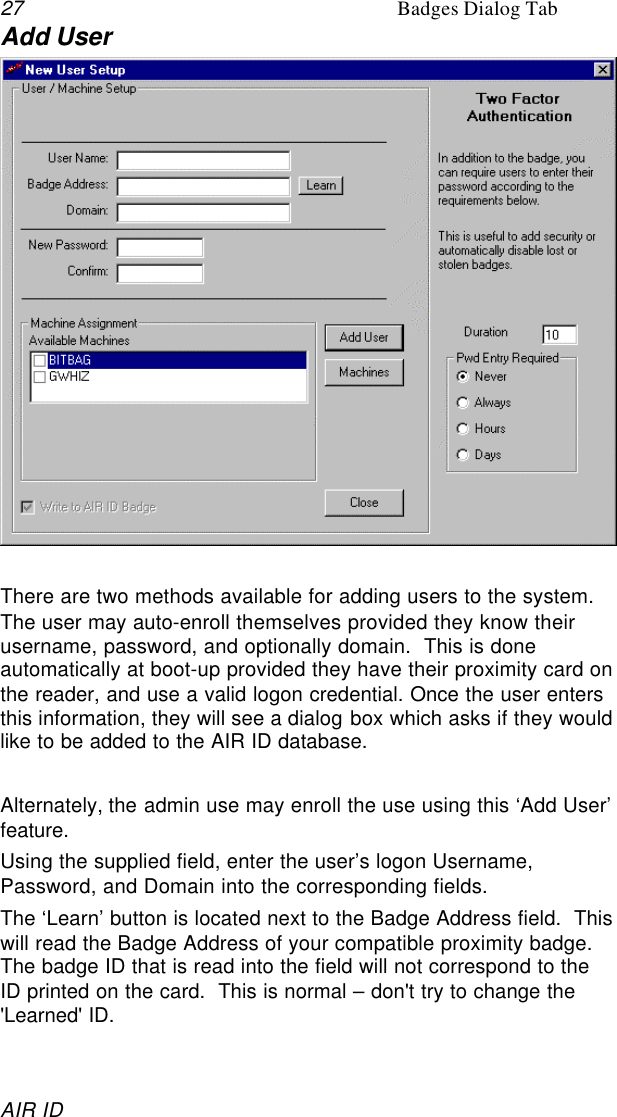 27 Badges Dialog TabAIR IDAdd UserThere are two methods available for adding users to the system.The user may auto-enroll themselves provided they know theirusername, password, and optionally domain.  This is doneautomatically at boot-up provided they have their proximity card onthe reader, and use a valid logon credential. Once the user entersthis information, they will see a dialog box which asks if they wouldlike to be added to the AIR ID database.Alternately, the admin use may enroll the use using this ‘Add User’feature.Using the supplied field, enter the user’s logon Username,Password, and Domain into the corresponding fields.The ‘Learn’ button is located next to the Badge Address field.  Thiswill read the Badge Address of your compatible proximity badge.The badge ID that is read into the field will not correspond to theID printed on the card.  This is normal – don&apos;t try to change the&apos;Learned&apos; ID.