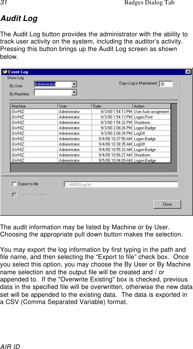 31 Badges Dialog TabAIR IDAudit LogThe Audit Log button provides the administrator with the ability totrack user activity on the system, including the auditor’s activity.Pressing this button brings up the Audit Log screen as shownbelow.The audit information may be listed by Machine or by User.Choosing the appropriate pull down button makes the selection.You may export the log information by first typing in the path andfile name, and then selecting the “Export to file” check box.  Onceyou select this option, you may choose the By User or By Machinename selection and the output file will be created and / orappended to.  If the &quot;Overwrite Existing&quot; box is checked, previousdata in the specified file will be overwritten, otherwise the new dataset will be appended to the existing data.  The data is exported ina CSV (Comma Separated Variable) format.