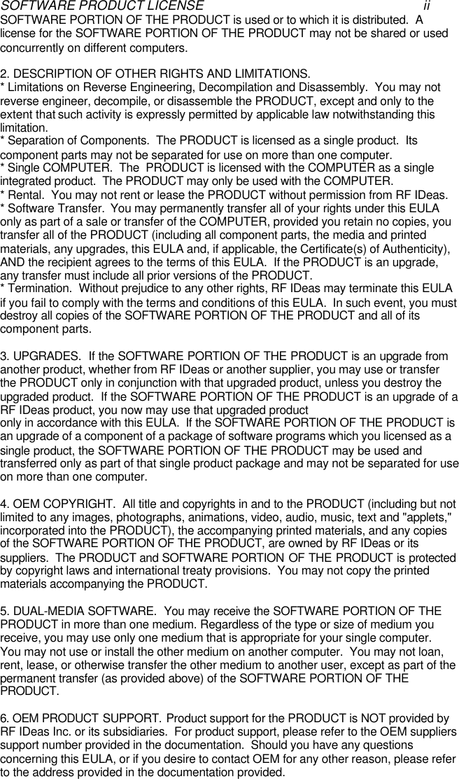 SOFTWARE PRODUCT LICENSE iiSOFTWARE PORTION OF THE PRODUCT is used or to which it is distributed.  Alicense for the SOFTWARE PORTION OF THE PRODUCT may not be shared or usedconcurrently on different computers.2. DESCRIPTION OF OTHER RIGHTS AND LIMITATIONS.* Limitations on Reverse Engineering, Decompilation and Disassembly.  You may notreverse engineer, decompile, or disassemble the PRODUCT, except and only to theextent that such activity is expressly permitted by applicable law notwithstanding thislimitation.* Separation of Components.  The PRODUCT is licensed as a single product.  Itscomponent parts may not be separated for use on more than one computer.* Single COMPUTER.  The  PRODUCT is licensed with the COMPUTER as a singleintegrated product.  The PRODUCT may only be used with the COMPUTER.* Rental.  You may not rent or lease the PRODUCT without permission from RF IDeas.* Software Transfer.  You may permanently transfer all of your rights under this EULAonly as part of a sale or transfer of the COMPUTER, provided you retain no copies, youtransfer all of the PRODUCT (including all component parts, the media and printedmaterials, any upgrades, this EULA and, if applicable, the Certificate(s) of Authenticity),AND the recipient agrees to the terms of this EULA.  If the PRODUCT is an upgrade,any transfer must include all prior versions of the PRODUCT.* Termination.  Without prejudice to any other rights, RF IDeas may terminate this EULAif you fail to comply with the terms and conditions of this EULA.  In such event, you mustdestroy all copies of the SOFTWARE PORTION OF THE PRODUCT and all of itscomponent parts.3. UPGRADES.  If the SOFTWARE PORTION OF THE PRODUCT is an upgrade fromanother product, whether from RF IDeas or another supplier, you may use or transferthe PRODUCT only in conjunction with that upgraded product, unless you destroy theupgraded product.  If the SOFTWARE PORTION OF THE PRODUCT is an upgrade of aRF IDeas product, you now may use that upgraded productonly in accordance with this EULA.  If the SOFTWARE PORTION OF THE PRODUCT isan upgrade of a component of a package of software programs which you licensed as asingle product, the SOFTWARE PORTION OF THE PRODUCT may be used andtransferred only as part of that single product package and may not be separated for useon more than one computer.4. OEM COPYRIGHT.  All title and copyrights in and to the PRODUCT (including but notlimited to any images, photographs, animations, video, audio, music, text and &quot;applets,&quot;incorporated into the PRODUCT), the accompanying printed materials, and any copiesof the SOFTWARE PORTION OF THE PRODUCT, are owned by RF IDeas or itssuppliers.  The PRODUCT and SOFTWARE PORTION OF THE PRODUCT is protectedby copyright laws and international treaty provisions.  You may not copy the printedmaterials accompanying the PRODUCT.5. DUAL-MEDIA SOFTWARE.  You may receive the SOFTWARE PORTION OF THEPRODUCT in more than one medium. Regardless of the type or size of medium youreceive, you may use only one medium that is appropriate for your single computer.You may not use or install the other medium on another computer.  You may not loan,rent, lease, or otherwise transfer the other medium to another user, except as part of thepermanent transfer (as provided above) of the SOFTWARE PORTION OF THEPRODUCT.6. OEM PRODUCT SUPPORT. Product support for the PRODUCT is NOT provided byRF IDeas Inc. or its subsidiaries.  For product support, please refer to the OEM supplierssupport number provided in the documentation.  Should you have any questionsconcerning this EULA, or if you desire to contact OEM for any other reason, please referto the address provided in the documentation provided.