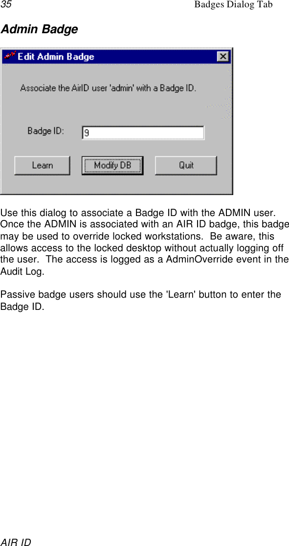 35 Badges Dialog TabAIR IDAdmin BadgeUse this dialog to associate a Badge ID with the ADMIN user.Once the ADMIN is associated with an AIR ID badge, this badgemay be used to override locked workstations.  Be aware, thisallows access to the locked desktop without actually logging offthe user.  The access is logged as a AdminOverride event in theAudit Log.Passive badge users should use the &apos;Learn&apos; button to enter theBadge ID.