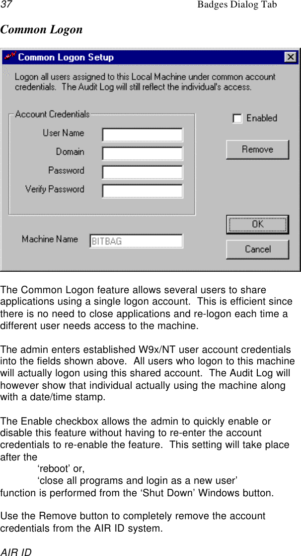 37 Badges Dialog TabAIR IDCommon LogonThe Common Logon feature allows several users to shareapplications using a single logon account.  This is efficient sincethere is no need to close applications and re-logon each time adifferent user needs access to the machine.The admin enters established W9x/NT user account credentialsinto the fields shown above.  All users who logon to this machinewill actually logon using this shared account.  The Audit Log willhowever show that individual actually using the machine alongwith a date/time stamp.The Enable checkbox allows the admin to quickly enable ordisable this feature without having to re-enter the accountcredentials to re-enable the feature.  This setting will take placeafter the‘reboot’ or,‘close all programs and login as a new user’function is performed from the ‘Shut Down’ Windows button.Use the Remove button to completely remove the accountcredentials from the AIR ID system.