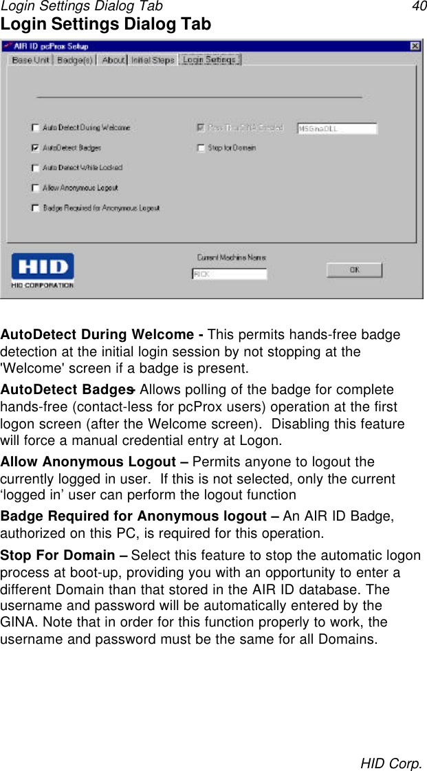 Login Settings Dialog Tab 40HID Corp.Login Settings Dialog TabAutoDetect During Welcome - This permits hands-free badgedetection at the initial login session by not stopping at the&apos;Welcome&apos; screen if a badge is present.AutoDetect Badges- Allows polling of the badge for completehands-free (contact-less for pcProx users) operation at the firstlogon screen (after the Welcome screen).  Disabling this featurewill force a manual credential entry at Logon.Allow Anonymous Logout – Permits anyone to logout thecurrently logged in user.  If this is not selected, only the current‘logged in’ user can perform the logout functionBadge Required for Anonymous logout – An AIR ID Badge,authorized on this PC, is required for this operation.Stop For Domain – Select this feature to stop the automatic logonprocess at boot-up, providing you with an opportunity to enter adifferent Domain than that stored in the AIR ID database. Theusername and password will be automatically entered by theGINA. Note that in order for this function properly to work, theusername and password must be the same for all Domains.