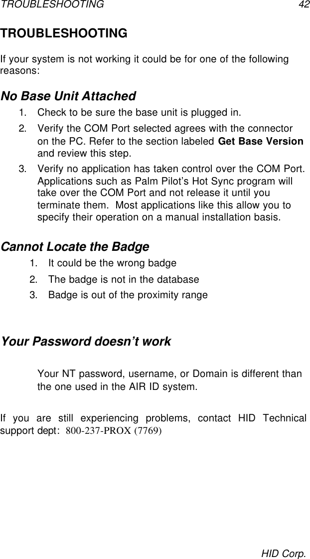 TROUBLESHOOTING 42HID Corp.TROUBLESHOOTINGIf your system is not working it could be for one of the followingreasons:No Base Unit Attached1. Check to be sure the base unit is plugged in.2. Verify the COM Port selected agrees with the connectoron the PC. Refer to the section labeled Get Base Versionand review this step.3. Verify no application has taken control over the COM Port.Applications such as Palm Pilot’s Hot Sync program willtake over the COM Port and not release it until youterminate them.  Most applications like this allow you tospecify their operation on a manual installation basis.Cannot Locate the Badge1. It could be the wrong badge2. The badge is not in the database3. Badge is out of the proximity rangeYour Password doesn’t workYour NT password, username, or Domain is different thanthe one used in the AIR ID system.If you are still experiencing problems, contact HID Technicalsupport dept:  800-237-PROX (7769)