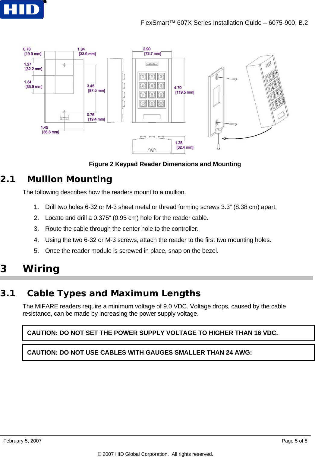    FlexSmart™ 607X Series Installation Guide – 6075-900, B.2  Figure 2 Keypad Reader Dimensions and Mounting 2.1 Mullion Mounting The following describes how the readers mount to a mullion.  1.  Drill two holes 6-32 or M-3 sheet metal or thread forming screws 3.3” (8.38 cm) apart.  2.  Locate and drill a 0.375” (0.95 cm) hole for the reader cable.  3.  Route the cable through the center hole to the controller.  4.  Using the two 6-32 or M-3 screws, attach the reader to the first two mounting holes.  5.  Once the reader module is screwed in place, snap on the bezel. 3 Wiring 3.1 Cable Types and Maximum Lengths The MIFARE readers require a minimum voltage of 9.0 VDC. Voltage drops, caused by the cable resistance, can be made by increasing the power supply voltage.  CAUTION: DO NOT SET THE POWER SUPPLY VOLTAGE TO HIGHER THAN 16 VDC.  CAUTION: DO NOT USE CABLES WITH GAUGES SMALLER THAN 24 AWG: February 5, 2007    Page 5 of 8 © 2007 HID Global Corporation.  All rights reserved.  
