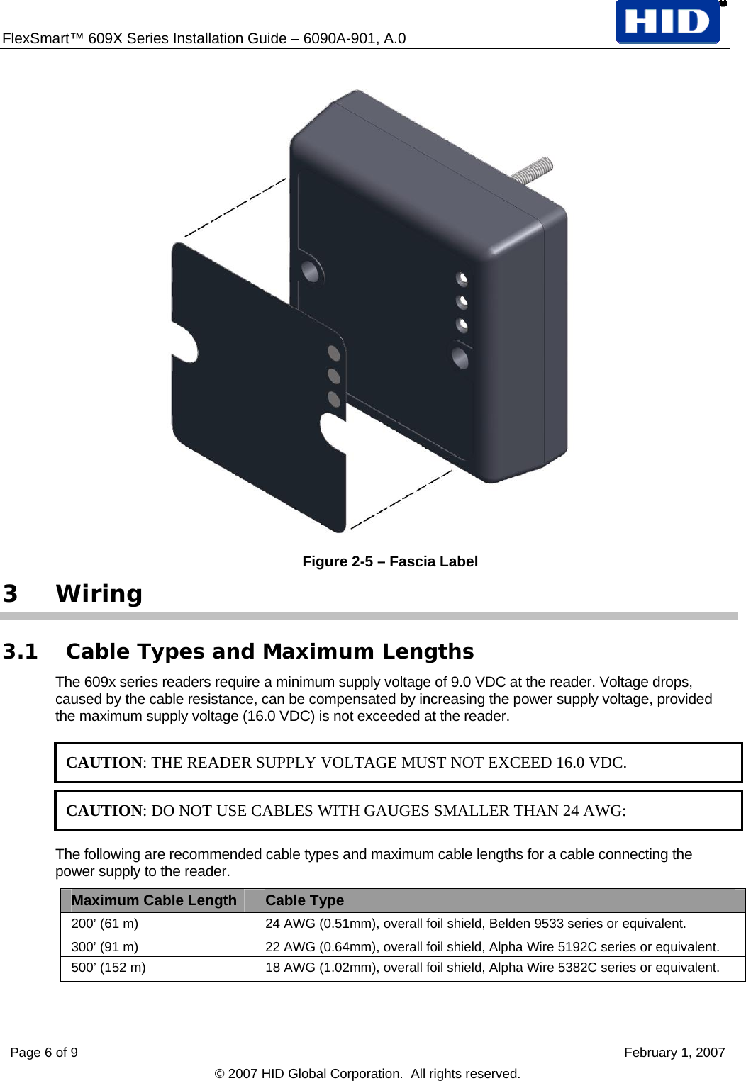 FlexSmart™ 609X Series Installation Guide – 6090A-901, A.0    Figure 2-5 – Fascia Label 3 Wiring 3.1 Cable Types and Maximum Lengths The 609x series readers require a minimum supply voltage of 9.0 VDC at the reader. Voltage drops, caused by the cable resistance, can be compensated by increasing the power supply voltage, provided the maximum supply voltage (16.0 VDC) is not exceeded at the reader.  CAUTION: THE READER SUPPLY VOLTAGE MUST NOT EXCEED 16.0 VDC.  CAUTION: DO NOT USE CABLES WITH GAUGES SMALLER THAN 24 AWG: The following are recommended cable types and maximum cable lengths for a cable connecting the power supply to the reader. Maximum Cable Length  Cable Type 200’ (61 m)  24 AWG (0.51mm), overall foil shield, Belden 9533 series or equivalent. 300’ (91 m)  22 AWG (0.64mm), overall foil shield, Alpha Wire 5192C series or equivalent. 500’ (152 m)  18 AWG (1.02mm), overall foil shield, Alpha Wire 5382C series or equivalent.  Page 6 of 9    February 1, 2007 © 2007 HID Global Corporation.  All rights reserved.  