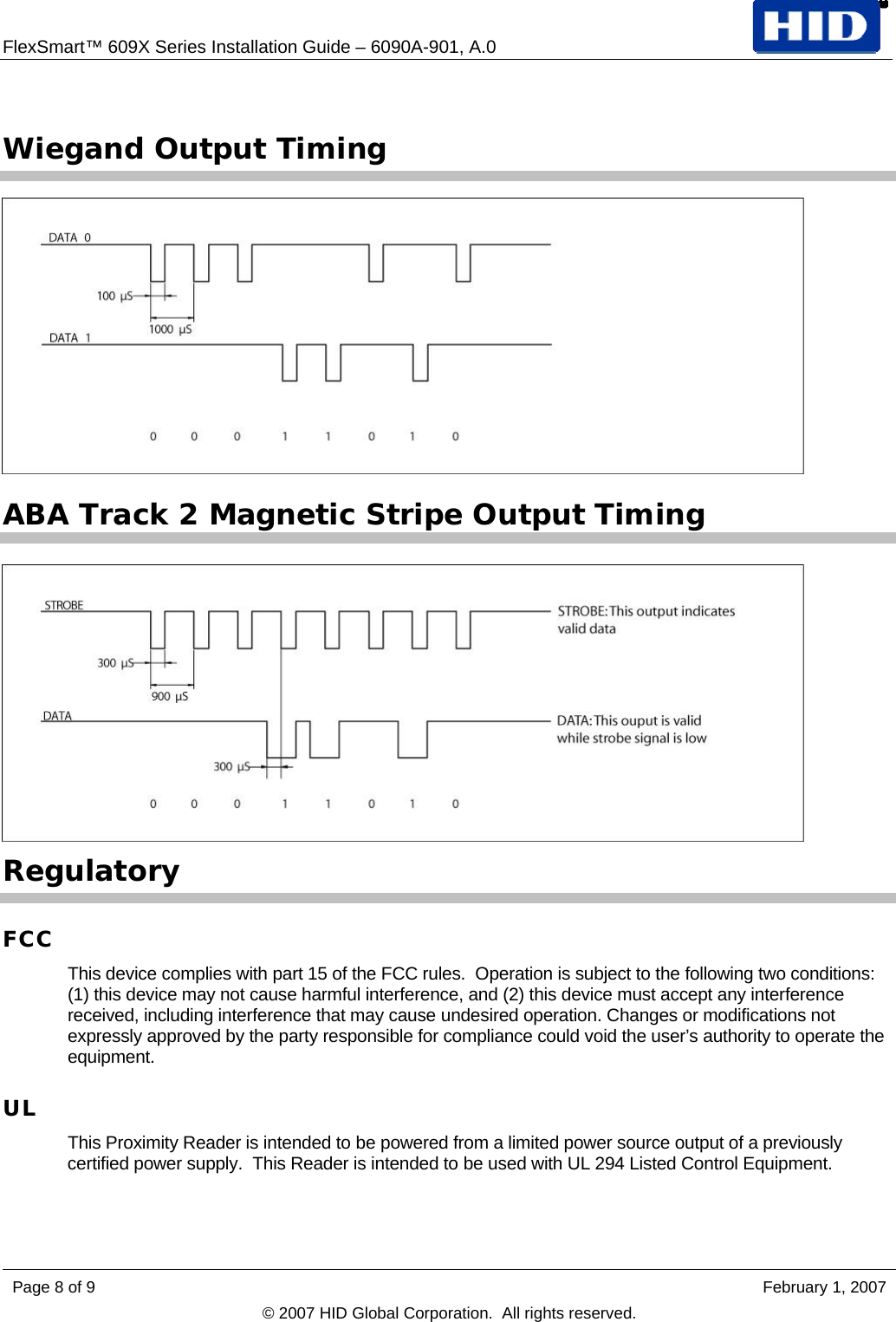 FlexSmart™ 609X Series Installation Guide – 6090A-901, A.0    Wiegand Output Timing  ABA Track 2 Magnetic Stripe Output Timing  Regulatory FCC This device complies with part 15 of the FCC rules.  Operation is subject to the following two conditions: (1) this device may not cause harmful interference, and (2) this device must accept any interference received, including interference that may cause undesired operation. Changes or modifications not expressly approved by the party responsible for compliance could void the user’s authority to operate the equipment. UL This Proximity Reader is intended to be powered from a limited power source output of a previously certified power supply.  This Reader is intended to be used with UL 294 Listed Control Equipment. Page 8 of 9    February 1, 2007 © 2007 HID Global Corporation.  All rights reserved.  