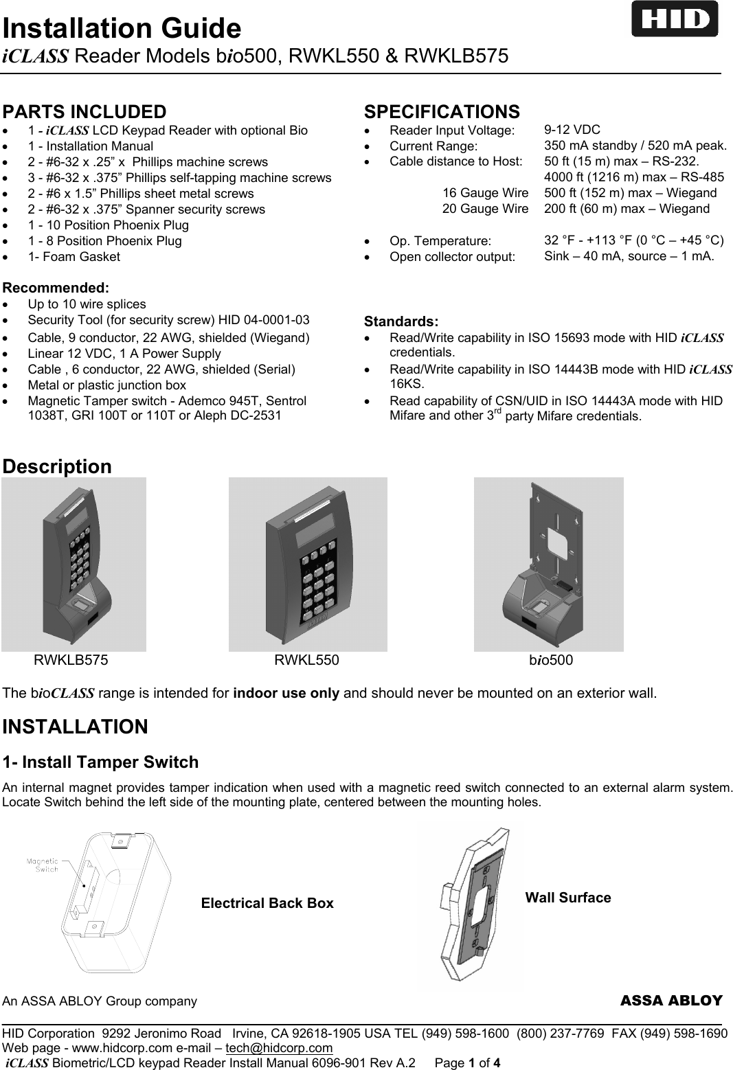 Installation Guide       iCLASS Reader Models bio500, RWKL550 &amp; RWKLB575                An ASSA ABLOY Group company                     ASSA ABLOY _____________________________________________________________________________________________________ HID Corporation  9292 Jeronimo Road   Irvine, CA 92618-1905 USA TEL (949) 598-1600  (800) 237-7769  FAX (949) 598-1690 Web page - www.hidcorp.com e-mail – tech@hidcorp.com  iCLASS Biometric/LCD keypad Reader Install Manual 6096-901 Rev A.2  Page 1 of 4 PARTS INCLUDED SPECIFICATIONS • 1 - iCLASS LCD Keypad Reader with optional Bio  •  Reader Input Voltage:        9-12 VDC  •  1 - Installation Manual  •  Current Range:                  350 mA standby / 520 mA peak. •  2 - #6-32 x .25” x  Phillips machine screws  • Cable distance to Host:     50 ft (15 m) max – RS-232. •  3 - #6-32 x .375” Phillips self-tapping machine screws     4000 ft (1216 m) max – RS-485 •  2 - #6 x 1.5” Phillips sheet metal screws   16 Gauge Wire  500 ft (152 m) max – Wiegand •  2 - #6-32 x .375” Spanner security screws   20 Gauge Wire  200 ft (60 m) max – Wiegand •  1 - 10 Position Phoenix Plug    •  1 - 8 Position Phoenix Plug  •  Op. Temperature:            32 °F - +113 °F (0 °C – +45 °C) •  1- Foam Gasket  •  Open collector output:  Sink – 40 mA, source – 1 mA.    Recommended:    •  Up to 10 wire splices •  Security Tool (for security screw) HID 04-0001-03  Standards:  •  Cable, 9 conductor, 22 AWG, shielded (Wiegand) •  Linear 12 VDC, 1 A Power Supply •  Read/Write capability in ISO 15693 mode with HID iCLASS credentials. •  Cable , 6 conductor, 22 AWG, shielded (Serial) •  Metal or plastic junction box •  Read/Write capability in ISO 14443B mode with HID iCLASS 16KS. •  Magnetic Tamper switch - Ademco 945T, Sentrol 1038T, GRI 100T or 110T or Aleph DC-2531 •  Read capability of CSN/UID in ISO 14443A mode with HID Mifare and other 3rd party Mifare credentials.  Description                                                       RWKLB575                                          RWKL550                                                bio500   The bioCLASS range is intended for indoor use only and should never be mounted on an exterior wall.  INSTALLATION   1- Install Tamper Switch An internal magnet provides tamper indication when used with a magnetic reed switch connected to an external alarm system.  Locate Switch behind the left side of the mounting plate, centered between the mounting holes.                                               Electrical Back Box  Wall Surface 