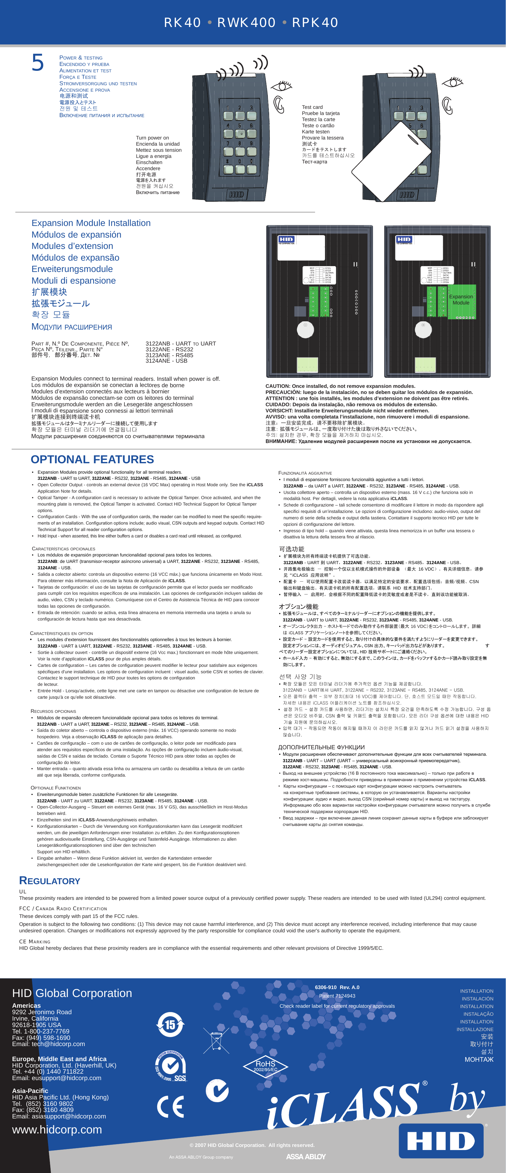 6306-910  Rev. A.0Patent 7124943OPTIONAL FEATURESRK40 • RWK400 • RPK40HID Global CorporationAmericas 9292 Jeronimo RoadIrvine, California 92618-1905 USATel. 1-800-237-7769Fax: (949) 598-1690Email: tech@hidcorp.comEurope, Middle East and AfricaHID Corporation, Ltd. (Haverhill, UK) Tel. +44 (0) 1440 711822Email: eusupport@hidcorp.comAsia-PacificHID Asia Pacific Ltd. (Hong Kong) Tel.  (852) 3160 9802Fax: (852) 3160 4809Email: asiasupport@hidcorp.comwww.hidcorp.com© 2007 HID Global Corporation.  All rights reserved.5RegulatoRyULThese proximity readers are intended to be powered from a limited power source output of a previously certified power supply. These readers are intended  to be used with listed (UL294) control equipment.FCC / Canada Radio CeRtiFiCationThese devices comply with part 15 of the FCC rules. Operation is subject to the following two conditions: (1) This device may not cause harmful interference, and (2) This device must accept any interference received, including interference that may cause undesired operation. Changes or modifications not expressly approved by the party responsible for compliance could void the user&apos;s authority to operate the equipment.Ce MaRkingHID Global hereby declares that these proximity readers are in compliance with the essential requirements and other relevant provisions of Directive 1999/5/EC.installation instalación installationinstalaçãoinstallationinstallazione安装取り付け설치МОНТАЖExpansion ModuleExpansion Module Installation Módulos de expansiónModules d’extensionMódulos de expansãoErweiterungsmoduleModuli di espansione扩展模块拡張モジュール확장 모듈МОдули рАсширеНияPart #, N.º De comPonente, Pièce nº,   3122anB - Uart to UartPeça nº, teilenr., Parte n°  3122ane - rs232部件号, 部分番号, деТ. №   3123ane - rs485  3124ane - UsB     Expansion Modules connect to terminal readers. Install when power is off.Los módulos de expansión se conectan a lectores de borneModules d’extension connectés aux lecteurs à bornierMódulos de expansão conectam-se com os leitores do terminalErweiterungsmodule werden an die Lesegeräte angeschlossenI moduli di espansione sono connessi ai lettori terminali扩展模块连接到终端读卡机拡張モジュールはターミナルリーダーに接続して使用します확장 모듈은 터미널 리더기에 연결됩니다Модули расширения соединяются со считывателями терминалаCAUTION: Once installed, do not remove expansion modules.PRECAUCIÓN: luego de la instalación, no se deben quitar los módulos de expansión.ATTENTION : une fois installés, les modules d’extension ne doivent pas être retirés.CUIDADO: Depois da instalação, não remova os módulos de extensão.VORSICHT: Installierte Erweiterungsmodule nicht wieder entfernen.AVVISO: una volta completata l’installazione, non rimuovere i moduli di espansione.注意：一旦安装完成，请不要移除扩展模块。注意： 拡張モジュールは、一度取り付けた後は取り外さないでください。주의: 설치한 경우, 확장 모듈을 제거하지 마십시오.ВНИМАНИЕ: Удаление модулей расширения после их установки не допускается.FUnzionalità aggiUntive• I moduli di espansione forniscono funzionalità aggiuntive a tutti i lettori.  3122ANB – da UART a UART, 3122ANE - RS232, 3123ANE - RS485, 3124ANE - USB. •  Uscita collettore aperto – controlla un dispositivo esterno (mass. 16 V c.c.) che funziona solo in      modalità host. Per dettagli, vedere la nota applicativa iCLASS.•  Schede di configurazione – tali schede consentono di modificare il lettore in modo da rispondere agli specifici requisiti di un’installazione. Le opzioni di configurazione includono: audio-visivo, output del numero di serie della scheda e output della tastiera. Contattare il supporto tecnico HID per tutte le opzioni di configurazione del lettore.•  Ingresso di tipo hold – quando viene attivata, questa linea memorizza in un buffer una tessera o      disattiva la lettura della tessera fino al rilascio. 可选功能•扩展模块为所有终端读卡机提供了可选功能。 3122ANB - UART 到 UART，3122ANE - RS232，3123ANE - RS485，3124ANE - USB。• 开路集电极输出－控制一个仅以主机模式操作的外部设备（最大16 VDC）。有关详细信息，请参 见“iCLASS应用说明”。• 配置卡－可以使用配置卡改装读卡器，以满足特定的安装要求。配置选项包括：音频/视频、CSN  输出和键盘输出。有关读卡机的所有配置选项，请联系HID技术支持部门。• 暂停输入－启用时，会根据不同的配置降低读卡的灵敏度或者是不读卡，直到该功能被取消。オプション機能• 拡張モジュールは、すべてのターミナルリーダーにオプションの機能を提供します。 3122ANB - UART to UART, 3122ANE - RS232, 3123ANE - RS485, 3124ANE - USB. • オープンコレクタ出力 - ホストモードでのみ動作する外部装置（最大 16 VDC）をコントロールします。 詳細     は iCLASS アプリケーションノートを参照してください。• 設定カード - 設定カードを使用すると、取り付けの具体的な要件を満たすようにリーダーを変更できます。    設定オプションには、オーディオビジュアル、CSN 出力、キーパッド出力などがあります。     すべてのリーダー設定オプションについては、HID 技術サポートにご連絡ください。• ホールド入力 - 有効にすると、無効にするまで、このラインは、カードをバッファするかカード読み取り設定を無   効にします。선택 사양 기능• 확장 모듈은 모든 터미널 리더기에 추가적인 옵션 기능을 제공합니다.  3122ANB - UART에서 UART, 3122ANE - RS232, 3123ANE - RS485, 3124ANE - USB. • 오픈 콜렉터 출력 - 외부 장치(최대 16 VDC)를 제어합니다. 단, 호스트 모드일 때만 작동합니다.      자세한 내용은 iCLASS 어플리케이션 노트를 참조하십시오.• 설정 카드 - 설정 카드를 사용하면, 리더기는 설치시 특정 요건을 만족하도록 수정 가능합니다. 구성 옵 션은 오디오 비주얼, CSN 출력 및 키패드 출력을 포함합니다. 모든 리더 구성 옵션에 대한 내용은 HID 기술 지원에 문의하십시오.• 입력 대기 - 작동되면 작동이 해지될 때까지 이 라인은 카드를 읽지 않거나 카드 읽기 설정을 사용하지    않습니다.ДОПОЛНИТЕЛЬНЫЕ ФУНКЦИИ• Модули расширения обеспечивают дополнительные функции для всех считывателей терминала.  3122ANB - UART – UART (UАRТ – универсальный асинхронный приемопередатчик),  3122ANE - RS232, 3123ANE - RS485, 3124ANE - USB. •  Выход на внешнее устройство (16 В постоянного тока максимально) – только при работе в    режиме хост-машины. Подробности приведены в примечании о применении устройства iCLASS.•  Карты конфигурации – с помощью карт конфигурации можно настроить считыватель   на конкретные требования системы, в которую он устанавливается. Варианты настройки конфигурации: аудио и видео, выход СSN (серийный номер карты) и выход на тастатуру. Информацию обо всех вариантах настройки конфигурации считывателя можно получить в службе технической поддержки корпорации НID.•  Ввод задержки – при включении данная линия сохранит данные карты в буфере или заблокирует    считывание карты до снятия команды. recUrsos oPcionais•  Módulos de expansão oferecem funcionalidade opcional para todos os leitores do terminal.   3122ANB - UART a UART, 3122ANE – RS232, 3123ANE – RS485, 3124ANE – USB. •   Saída do coletor aberto – controla o dispositivo externo (máx. 16 VCC) operando somente no modo hospedeiro. Veja a observação iCLASS de aplicação para detalhes.•   Cartões de configuração – com o uso de cartões de configuração, o leitor pode ser modificado para atender aos requisitos específicos de uma instalação. As opções de configuração incluem áudio-visual, saídas de CSN e saídas de teclado. Contate o Suporte Técnico HID para obter todas as opções de configuração do leitor.•   Manter entrada – quanto ativada essa linha ou armazena um cartão ou desabilita a leitura de um cartão até que seja liberada, conforme configurada.oPtionale FUnktionen•   Erweiterungsmodule bieten zusätzliche Funktionen für alle Lesegeräte.  3122ANB - UART zu UART, 3122ANE - RS232, 3123ANE - RS485, 3124ANE - USB. •   Open-Collector-Ausgang – Steuert ein externes Gerät (max. 16 V GS), das ausschließlich im Host-Modus betrieben wird.•   Einzelheiten sind im iCLASS-Anwendungshinweis enthalten.•   Konfigurationskarten – Durch die Verwendung von Konfigurationskarten kann das Lesegerät modifiziert werden, um die jeweiligen Anforderungen einer Installation zu erfüllen. Zu den Konfigurationsoptionen gehören audiovisuelle Einstellung, CSN-Ausgänge und Tastenfeld-Ausgänge. Informationen zu allen Lesegerätkonfigurationsoptionen sind über den technischen  Support von HID erhältlich.•   Eingabe anhalten – Wenn diese Funktion aktiviert ist, werden die Kartendaten entweder zwischengespeichert oder die Lesekonfiguration der Karte wird gesperrt, bis die Funktion deaktiviert wird.CaractèristiqUes en oPtion •  Les modules d’extension fournissent des fonctionnalités optionnelles à tous les lecteurs à bornier.  3122ANB - UART à UART, 3122ANE - RS232, 3123ANE - RS485, 3124ANE - USB. •   Sortie à collecteur ouvert - contrôle un dispositif externe (16 Vcc max.) fonctionnant en mode hôte uniquement. Voir la note d’application iCLASS pour de plus amples détails.•   Cartes de configuration – Les cartes de configuration peuvent modifier le lecteur pour satisfaire aux exigences spécifiques d’une installation. Les options de configuration incluent : visuel audio, sortie CSN et sorties de clavier. Contactez le support technique de HID pour toutes les options de configuration  de lecteur.•   Entrée Hold - Lorsqu’activée, cette ligne met une carte en tampon ou désactive une configuration de lecture de carte jusqu’à ce qu’elle soit désactivée.•  Expansion Modules provide optional functionality for all terminal readers.  3122ANB - UART to UART, 3122ANE - RS232, 3123ANE - RS485, 3124ANE - USB •  Open Collector Output - controls an external device (16 VDC Max) operating in Host Mode only. See the iCLASS Application Note for details.Optical Tamper - A configuration card is necessary to activate the Optical Tamper. Once activated, and when the mounting plate is removed, the Optical Tamper is activated. Contact HID Technical Support for Optical Tamper options.• Configuration Cards - With the use of conguration cards, the reader can be modied to meet the specic require-ments of an installation. Conguration options include; audio visual, CSN outputs and keypad outputs. Contact HID Technical Support for all reader conguration options.•  Hold Input - when asserted, this line either buffers a card or disables a card read until released, as configured.características oPcionales •   Los módulos de expansión proporcionan funcionalidad opcional para todos los lectores. 3122ANB: de UART (transmisor-receptor asíncrono universal) a UART, 3122ANE - RS232, 3123ANE - RS485, 3124ANE - USB. •   Salida a colector abierto: controla un dispositivo externo (16 VCC máx.) que funciona únicamente en Modo Host. Para obtener más información, consulte la Nota de Aplicación de iCLASS.•  Tarjetas de configuración: el uso de las tarjetas de configuración permite que el lector pueda ser modificado para cumplir con los requisitos específicos de una instalación. Las opciones de configuración incluyen salidas de audio, video, CSN y teclado numérico. Comuníquese con el Centro de Asistencia Técnica de HID para conocer todas las opciones de configuración.•  Entrada de retención: cuando se activa, esta línea almacena en memoria intermedia una tarjeta o anula su configuración de lectura hasta que sea desactivada.•Power &amp; testingencenDiDo y PrUeBaalimentation et testForça e testestromversorgUng UnD testenaccensione e Prova电源和测试電源投入とテスト전원 및 테스트ВключеНие пиТАНия и испыТАНиеTurn power onEncienda la unidadMettez sous tensionLigue a energiaEinschaltenAccendere打开电源電源を入れます전원을 켜십시오Включить питаниеTest cardPruebe la tarjetaTestez la carteTeste o cartãoKarte testenProvare la tessera测试卡カードをテストします카드를 테스트하십시오Тест-картаCheck reader label for current regulatory approvals