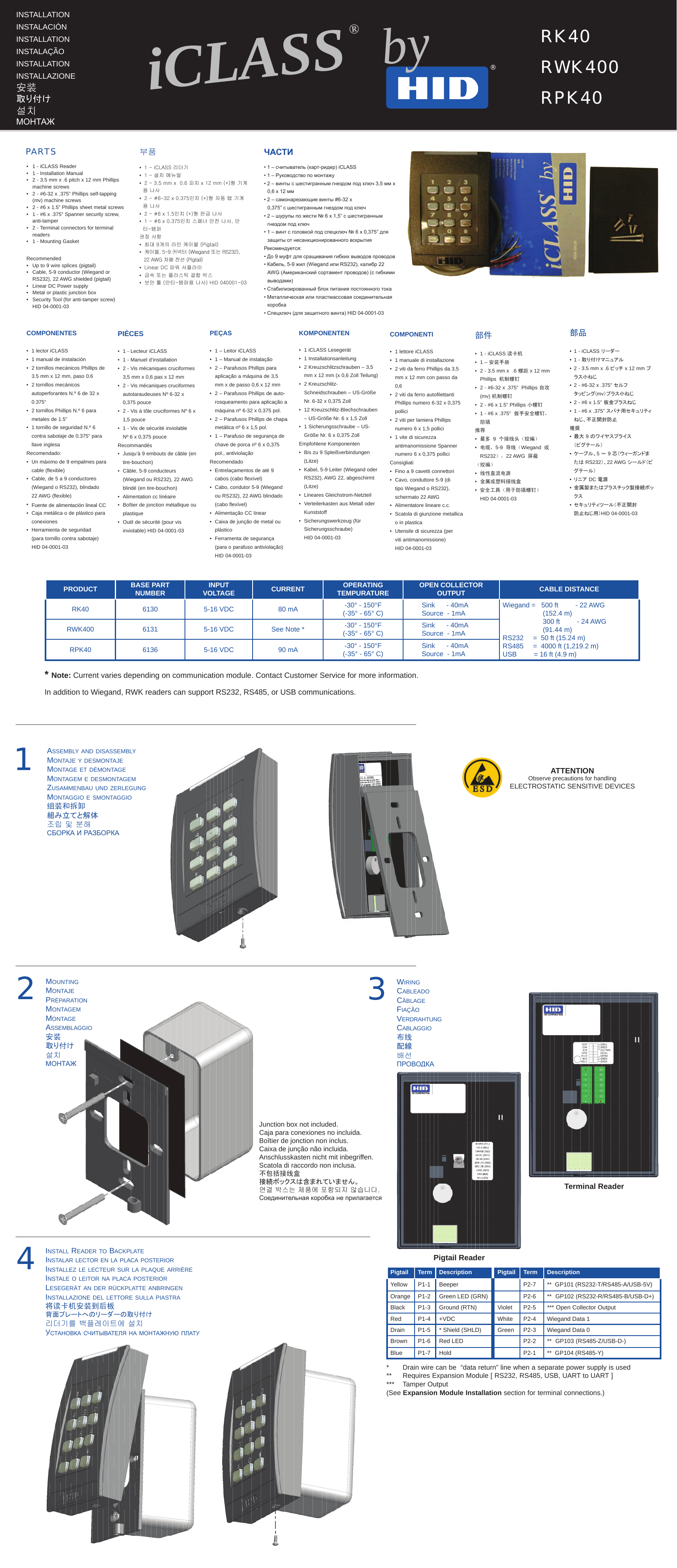     1iCLASS® by®PRODUCT BASE PART NUMBER INPUT VOLTAGE CURRENT OPERATING TEMPURATURE OPEN COLLECTOR OUTPUT CABLE DISTANCERK40 6130 5-16 VDC 80 mA -30° - 150°F(-35° - 65° C) Sink      - 40mASource  - 1mA Wiegand =   500 ft         - 22 AWG(152.4 m)300 ft         - 24 AWG(91.44 m)RS232     =  50 ft (15.24 m)RS485     =  4000 ft (1,219.2 m)USB         = 16 ft (4.9 m)RWK400 6131 5-16 VDC See Note * -30° - 150°F(-35° - 65° C) Sink      - 40mASource  - 1mARPK40 6136 5-16 VDC 90 mA -30° - 150°F(-35° - 65° C) Sink      - 40mASource  - 1mA* Note: Current varies depending on communication module. Contact Customer Service for more information.In addition to Wiegand, RWK readers can support RS232, RS485, or USB communications.1 - iCLASS Reader 1 - Installation Manual2 - 3.5 mm x .6 pitch x 12 mm Phillips machine screws2 - #6-32 x .375” Phillips self-tapping (mv) machine screws 2 - #6 x 1.5” Phillips sheet metal screws 1 - #6 x .375” Spanner security screw, anti-tamper 2 - Terminal connectors for terminal readers1 - Mounting GasketRecommendedUp to 9 wire splices (pigtail)Cable, 5-9 conductor (Wiegand or RS232), 22 AWG shielded (pigtail) Linear DC Power supplyMetal or plastic junction box Security Tool (for anti-tamper screw)  HID 04-0001-03•••••••••••••2moUntingmontajePréParationmontagemmontageassemBlaggio安装取り付け설치МОНТАЖassemBly anD DisassemBlymontaje y Desmontajemontage et Démontagemontagem e DesmontagemzUsammenBaU UnD zerlegUngmontaggio e smontaggio组装和拆卸組み立てと解体조립 및 분해сБОркА и рАЗБОркА3wiringcaBleaDocâBlageFiaçãoverDrahtUngcaBlaggio布线配線배선прОВОдкАPaRtSinstallationinstalacióninstallationinstalaçãoinstallationinstallazione安装取り付け설치МОНТАЖRK40RWK400 RPK40componentes•  1 lector iCLASS •  1 manual de instalación•   2 tornillos mecánicos Phillips de 3.5 mm x 12 mm, paso 0.6•  2 tornillos mecánicos      autoperforantes N.º 6 de 32 x    0.375“•   2 tornillos Phillips N.º 6 para metales de 1.5”•   1 tornillo de seguridad N.º 6 contra sabotaje de 0.375” para llave inglesaRecomendado:•   Un máximo de 9 empalmes para cable (flexible)•   Cable, de 5 a 9 conductores (Wiegand o RS232), blindado 22 AWG (flexible)•   Fuente de alimentación lineal CC•   Caja metálica o de plástico para conexiones•   Herramienta de seguridad  (para tornillo contra sabotaje) HID 04-0001-03pièces•  1 - Lecteur iCLASS•  1 - Manuel d’installation•  2 - Vis mécaniques cruciformes    3,5 mm x 0,6 pas x 12 mm•   2 - Vis mécaniques cruciformes autotaraudeuses Nº 6-32 x 0,375 pouce•   2 - Vis à tôle cruciformes Nº 6 x 1,5 pouce•  1 - Vis de sécurité inviolable    Nº 6 x 0,375 pouceRecommandés•  Jusqu’à 9 embouts de câble (en    tire-bouchon)•   Câble, 5-9 conducteurs (Wiegand ou RS232), 22 AWG blindé (en tire-bouchon)•  Alimentation cc linéaire•  Boîtier de jonction métallique ou    plastique•   Outil de sécurité (pour vis inviolable) HID 04-0001-03peças•   1 – Leitor iCLASS•   1 – Manual de instalação•   2 – Parafusos Phillips para aplicação a máquina de 3,5 mm x de passo 0,6 x 12 mm•  2 – Parafusos Phillips de auto-   rosqueamento para aplicação a    máquina nº 6-32 x 0,375 pol. •   2 – Parafusos Phillips de chapa metálica nº 6 x 1,5 pol. •   1 – Parafuso de segurança de chave de porca nº 6 x 0,375 pol., antiviolação Recomendado•   Entrelaçamentos de até 9 cabos (cabo flexível)•   Cabo, condutor 5-9 (Wiegand ou RS232), 22 AWG blindado (cabo flexível)•   Alimentação CC linear•   Caixa de junção de metal ou plástico•   Ferramenta de segurança (para o parafuso antiviolação)       HID 04-0001-03komponenten •   1 iCLASS Lesegerät•   1 Installationsanleitung•   2 Kreuzschlitzschrauben – 3,5 mm x 12 mm (x 0,6 Zoll Teilung)•   2 Kreuzschlitz-Schneidschrauben – US-Größe Nr. 6-32 x 0,375 Zoll•   12 Kreuzschlitz-Blechschrauben – US-Größe Nr. 6 x 1,5 Zoll•   1 Sicherungsschraube – US-Größe Nr. 6 x 0,375 ZollEmpfohlene Komponenten•   Bis zu 9 Spleißverbindungen (Litze)•   Kabel, 5-9 Leiter (Wiegand oder RS232), AWG 22, abgeschirmt (Litze)•   Lineares Gleichstrom-Netzteil•   Verteilerkasten aus Metall oder Kunststoff •   Sicherungswerkzeug (für Sicherungsschraube)  HID 04-0001-03componenti•   1 lettore iCLASS•   1 manuale di installazione•   2 viti da ferro Phillips da 3,5 mm x 12 mm con passo da 0,6•   2 viti da ferro autofilettanti Phillips numero 6-32 x 0,375 pollici•   2 viti per lamiera Phillips numero 6 x 1,5 pollici•   1 vite di sicurezza antimanomissione Spanner numero 6 x 0,375 polliciConsigliati•  Fino a 9 cavetti connettori•   Cavo, conduttore 5-9 (di tipo Wiegand o RS232), schermato 22 AWG•   Alimentatore lineare c.c.•   Scatola di giunzione metallica o in plastica•   Utensile di sicurezza (per  viti antimanomissione)  HID 04-0001-03부품•  1 - iCLASS 리더기•  1 - 설치 메뉴얼•  2 - 3.5 mm x  0.6 피치 x 12 mm (+)형 기계용 나사•  2 - #6-32 x 0.375인치 (+)형 자동 탭 기계용 나사 •  2 - #6 x 1.5인치 (+)형 판금 나사•  1 - #6 x 0.375인치 스패너 안전 나사, 안티-탬퍼 권장 사항•  최대 9개의 라인 케이블 (Pigtail)•  케이블, 5-9 커넥터 (Wiegand 또는 RS232),    22 AWG 차폐 전선 (Pigtail)•  Linear DC 파워 서플라이•  금속 또는 플라스틱 결합 박스•  보안 툴 (안티-탬퍼용 나사) HID 040001-03部件•  1 - iCLASS 读卡机•  1 – 安装手册•  2 - 3.5 mm x  .6 螺距 x 12 mm    Phillips机制螺钉•  2 - #6-32 x .375”  Phillips 自攻(mv) 机制螺钉•  2 - #6 x 1.5” Phillips 小螺钉•  1 - #6 x .375”  扳手安全螺钉， 防撬推荐•  最多9个接线头（绞编）•  电缆，5-9导线（Wiegand或RS232），22 AWG屏蔽（绞编）•  线性直流电源•  金属或塑料接线盒•  安全工具（用于防撬螺钉）HID 04-0001-03部品•  1 - iCLASS リーダー•  1 - 取り付けマニュアル•  2 - 3.5 mm x .6 ピッチ x 12 mm プラス小ねじ•  2 - #6-32 x .375” セルフ タッピング(mv）プラス小ねじ•  2 - #6 x 1.5” 板金プラスねじ•  1 - #6 x .375” スパナ用セキュリティねじ、不正開封防止推奨•  最大 9 のワイヤスプライス （ピグテール）•  ケーブル、5 ～ 9 芯（ウィーガンドまたは RS232）、22 AWG シールド（ピグテール）•  リニア DC 電源•  金属製またはプラスチック製接続ボックス•  セキュリティツール（不正開封 防止ねじ用）HID 04-0001-03ЧАСТИ• 1 – считыватель (карт-ридер) iCLASS• 1 – Руководство по монтажу• 2 – винты с шестигранным гнездом под ключ 3,5 мм x 0,6 x 12 мм• 2 – самонарезающие винты #6-32 x    0,375” с шестигранным гнездом под ключ• 2 – шурупы по жести № 6 x 1,5” с шестигранным гнездом под ключ• 1 – винт с головкой под спецключ № 6 x 0,375” для защиты от несанкционированного вскрытияРекомендуется:• До 9 муфт для сращивания гибких выводов проводов• Кабель, 5-9 жил (Wiegand или RS232), калибр 22 AWG (Американский сортамент проводов) (с гибкими выводами)• Стабилизированный блок питания постоянного тока• Металлическая или пластмассовая соединительная коробка• Спецключ (для защитного винта) HID 04-0001-03*  Drain wire can be  “data return” line when a separate power supply is used**  Requires Expansion Module [ RS232, RS485, USB, UART to UART ]***  Tamper Output(See Expansion Module Installation section for terminal connections.)Junction box not included.Caja para conexiones no incluida.Boîtier de jonction non inclus.Caixa de junção não incluida.Anschlusskasten nicht mit inbegriffen.Scatola di raccordo non inclusa.不包括接线盒接続ボックスは含まれていません。연결 박스는 제품에 포함되지 않습니다.Соединительная коробка не прилагается4install reaDer to BackPlateinstalar lector en la Placa Posteriorinstallez le lecteUr sUr la PlaqUe arrièreinstale o leitor na Placa Posterior  lesegerät an Der rückPlatte anBringeninstallazione Del lettore sUlla Piastra将读卡机安装到后板背面プレートへのリーダーの取り付け리더기를 백플레이트에 설치усТАНОВкА счиТыВАТеля НА МОНТАЖНую плАТуATTENTIONObserve precautions for handlingELECTROSTATIC SENSITIVE DEVICESPigtail Term Description Pigtail Term DescriptionYellow P1-1 Beeper P2-7 **  GP101 (RS232-T/RS485-A/USB-5V)Orange P1-2 Green LED (GRN) P2-6 **  GP102 (RS232-R/RS485-B/USB-D+)Black P1-3 Ground (RTN) Violet P2-5 *** Open Collector OutputRed P1-4 +VDC White P2-4 Wiegand Data 1Drain P1-5 * Shield (SHLD) Green P2-3 Wiegand Data 0Brown P1-6 Red LED P2-2 **  GP103 (RS485-Z/USB-D-)Blue P1-7 Hold P2-1 **  GP104 (RS485-Y)Pigtail ReaderTerminal Reader