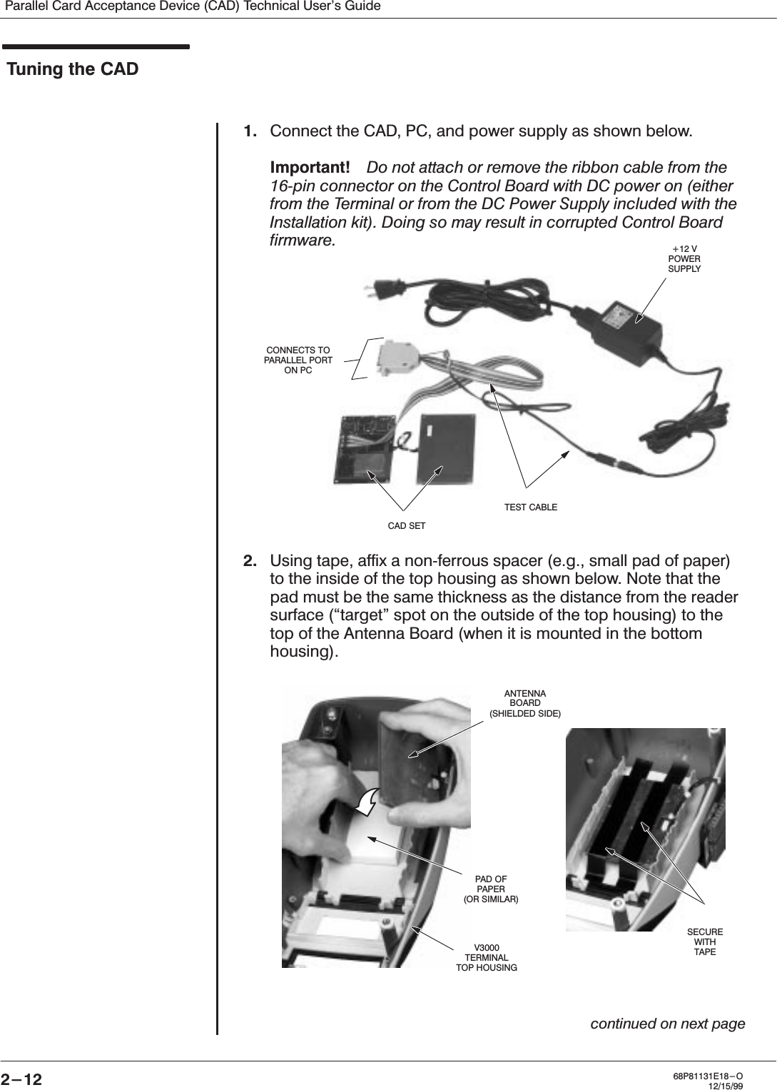 Parallel Card Acceptance Device (CAD) Technical User&apos;s Guide2-12 68P81131E18-O12/15/99Tuning the CAD1. Connect the CAD, PC, and power supply as shown below.Important!ąDo not attach or remove the ribbon cable from the16Ćpin connector on the Control Board with DC power on (eitherfrom the Terminal or from the DC Power Supply included with theInstallation kit). Doing so may result in corrupted Control Boardfirmware.2. Using tape, affix a nonĆferrous spacer (e.g., small pad of paper)to the inside of the top housing as shown below. Note that thepad must be the same thickness as the distance from the readersurface (target&quot; spot on the outside of the top housing) to thetop of the Antenna Board (when it is mounted in the bottomhousing).continued on next page+12 VPOWERSUPPLYCAD SETTEST CABLECONNECTS TOPARALLEL PORTON PCANTENNABOARD(SHIELDED SIDE)PAD OFPAPER(OR SIMILAR)V3000TERMINALTOP HOUSINGSECUREWITHTAPE