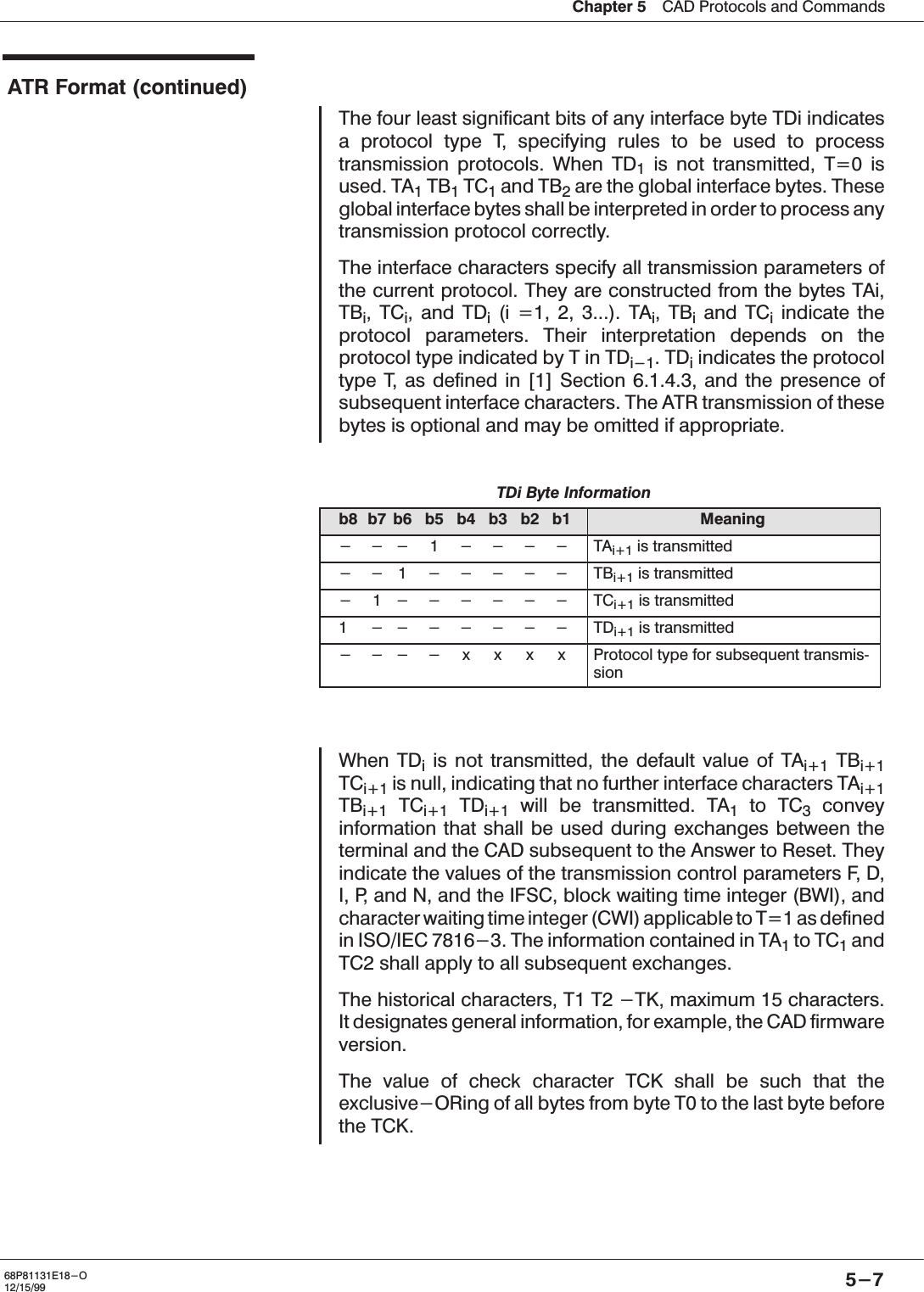 Chapter 5ąCAD Protocols and Commands5-768P81131E18-O12/15/99ATR Format (continued)The four least significant bits of any interface byte TDi indicatesa protocol type T, specifying rules to be used to processtransmission protocols. When TD1is not transmitted, T=0 isused. TA1TB1TC1and TB2are the global interface bytes. Theseglobal interface bytes shall be interpreted in order to process anytransmission protocol correctly.The interface characters specify all transmission parameters ofthe current protocol. They are constructed from the bytes TAi,TBi,TCi, and TDi(i =1, 2, 3...). TAi,TBiand TCiindicate theprotocol parameters. Their interpretation depends on theprotocol type indicated by T in TDi-1.TDiindicates the protocoltype T, as defined in [1] Section 6.1.4.3, and the presence ofsubsequent interface characters. The ATR transmission of thesebytes is optional and may be omitted if appropriate.TDi Byte Informationb8 b7 b6 b5 b4 b3 b2 b1 Meaning--- 1 ---- TAi+1 is transmitted--1 ----- TBi+1 is transmitted- 1------ TCi+1 is transmitted1 ------- TDi+1 is transmitted----xxxx Protocol type for subsequent transmisĆsionWhen TDiis not transmitted, the default value of TAi+1 TBi+1TCi+1 is null, indicating that no further interface characters TAi+1TBi+1 TCi+1 TDi+1 will be transmitted. TA1to TC3conveyinformation that shall be used during exchanges between theterminal and the CAD subsequent to the Answer to Reset. Theyindicate the values of the transmission control parameters F, D,I, P, and N, and the IFSC, block waiting time integer (BWI), andcharacter waiting time integer (CWI) applicable to T=1 as definedin ISO/IEC 7816-3. The information contained in TA1to TC1andTC2 shall apply to all subsequent exchanges.The historical characters, T1 T2 -TK, maximum 15 characters.It designates general information, for example, the CAD firmwareversion.The value of check character TCK shall be such that theexclusive-ORing of all bytes from byte T0 to the last byte beforethe TCK.