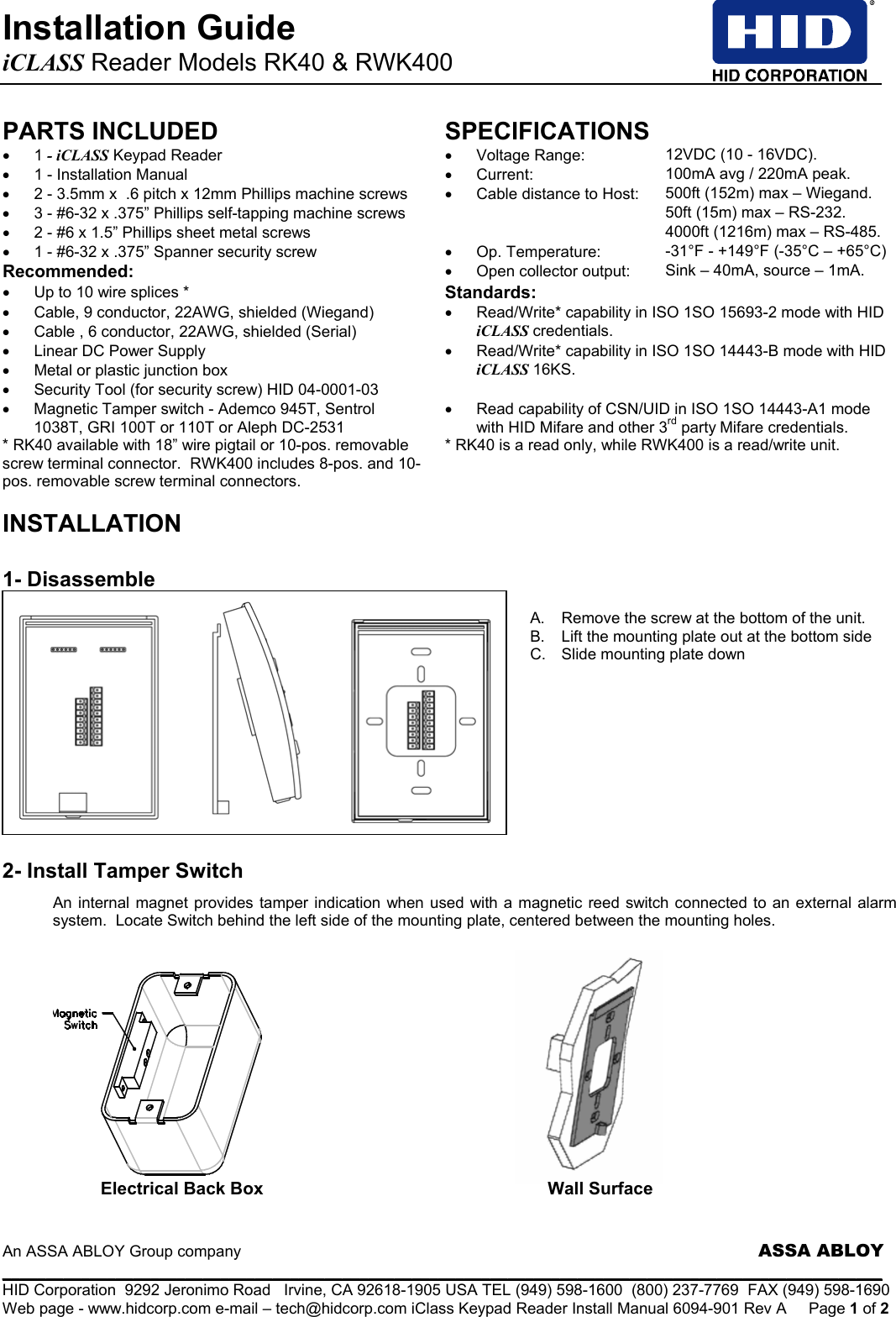 Installation Guide   iCLASS Reader Models RK40 &amp; RWK400                An ASSA ABLOY Group company                     ASSA ABLOY _____________________________________________________________________________________________________ HID Corporation  9292 Jeronimo Road   Irvine, CA 92618-1905 USA TEL (949) 598-1600  (800) 237-7769  FAX (949) 598-1690 Web page - www.hidcorp.com e-mail – tech@hidcorp.com iClass Keypad Reader Install Manual 6094-901 Rev A  Page 1 of 2 PARTS INCLUDED SPECIFICATIONS • 1 - iCLASS Keypad Reader  •  Voltage Range:                  12VDC (10 - 16VDC). •  1 - Installation Manual  •  Current:                             100mA avg / 220mA peak. •  2 - 3.5mm x  .6 pitch x 12mm Phillips machine screws  •  Cable distance to Host:     500ft (152m) max – Wiegand. •  3 - #6-32 x .375” Phillips self-tapping machine screws     50ft (15m) max – RS-232. •  2 - #6 x 1.5” Phillips sheet metal screws     4000ft (1216m) max – RS-485. •  1 - #6-32 x .375” Spanner security screw   •  Op. Temperature:            -31°F - +149°F (-35°C – +65°C) Recommended: •  Open collector output:  Sink – 40mA, source – 1mA. •  Up to 10 wire splices *  Standards:  •  Cable, 9 conductor, 22AWG, shielded (Wiegand) •  Cable , 6 conductor, 22AWG, shielded (Serial) •  Read/Write* capability in ISO 1SO 15693-2 mode with HID iCLASS credentials. •  Linear DC Power Supply •  Metal or plastic junction box •  Security Tool (for security screw) HID 04-0001-03 •  Read/Write* capability in ISO 1SO 14443-B mode with HID iCLASS 16KS. •  Magnetic Tamper switch - Ademco 945T, Sentrol 1038T, GRI 100T or 110T or Aleph DC-2531 •  Read capability of CSN/UID in ISO 1SO 14443-A1 mode with HID Mifare and other 3rd party Mifare credentials. * RK40 available with 18” wire pigtail or 10-pos. removable screw terminal connector.  RWK400 includes 8-pos. and 10-pos. removable screw terminal connectors. * RK40 is a read only, while RWK400 is a read/write unit.  INSTALLATION   1- Disassemble  A.  Remove the screw at the bottom of the unit. B.  Lift the mounting plate out at the bottom side  C.  Slide mounting plate down           2- Install Tamper Switch An internal magnet provides tamper indication when used with a magnetic reed switch connected to an external alarm system.  Locate Switch behind the left side of the mounting plate, centered between the mounting holes.                                           Electrical Back Box  Wall Surface 