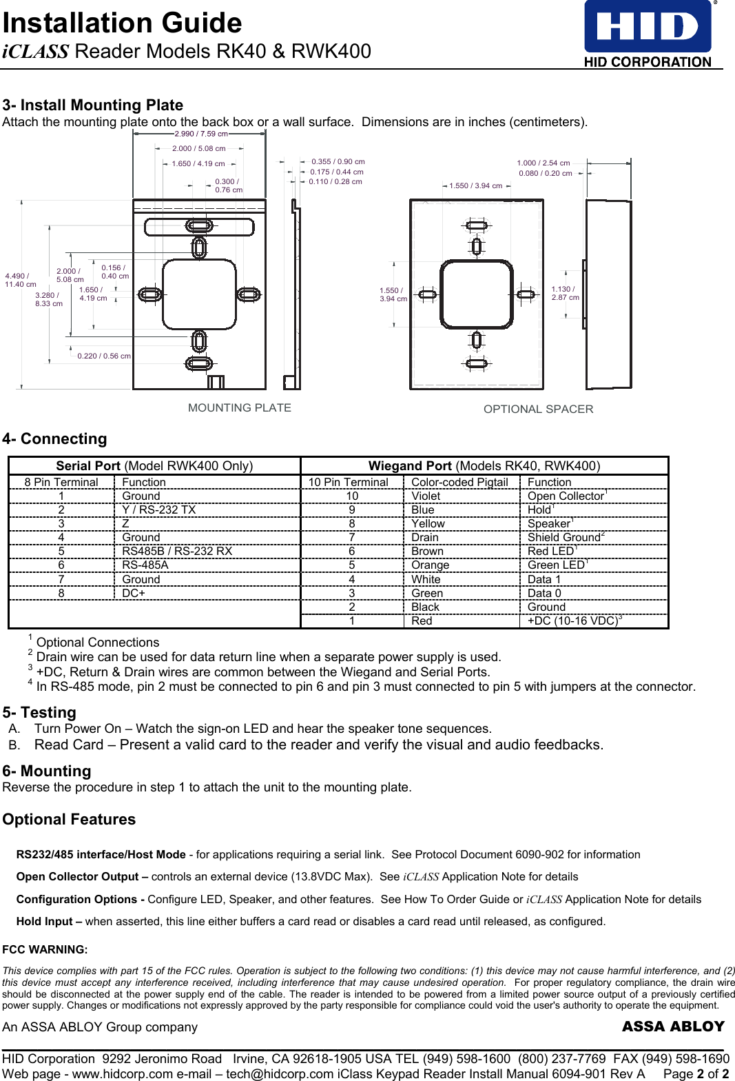 Installation Guide   iCLASS Reader Models RK40 &amp; RWK400                An ASSA ABLOY Group company                     ASSA ABLOY _____________________________________________________________________________________________________ HID Corporation  9292 Jeronimo Road   Irvine, CA 92618-1905 USA TEL (949) 598-1600  (800) 237-7769  FAX (949) 598-1690 Web page - www.hidcorp.com e-mail – tech@hidcorp.com iClass Keypad Reader Install Manual 6094-901 Rev A  Page 2 of 2 3- Install Mounting Plate Attach the mounting plate onto the back box or a wall surface.  Dimensions are in inches (centimeters). OPTIONAL SPACERMOUNTING PLATE0.156 /0.40 cm1.650 /4.19 cm2.000 /5.08 cm3.280 /8.33 cm0.220 / 0.56 cm0.300 /0.76 cm1.650 / 4.19 cm2.000 / 5.08 cm0.175 / 0.44 cm0.110 / 0.28 cm0.355 / 0.90 cm1.550 /3.94 cm1.550 / 3.94 cm1.130 /2.87 cm0.080 / 0.20 cm1.000 / 2.54 cm4.490 /11.40 cm 4- Connecting  Serial Port (Model RWK400 Only) Wiegand Port (Models RK40, RWK400) 8 Pin Terminal  Function  10 Pin Terminal Color-coded Pigtail Function 1 Ground  10 Violet  Open Collector1 2  Y / RS-232 TX  9  Blue  Hold1 3 Z  8 Yellow  Speaker1 4 Ground  7 Drain  Shield Ground2 5  RS485B / RS-232 RX  6  Brown  Red LED1 6 RS-485A  5 Orange  Green LED1 7 Ground  4 White  Data 1 8 DC+  3 Green  Data 0 2 Black  Ground  1  Red  +DC (10-16 VDC)3  1 Optional Connections  2 Drain wire can be used for data return line when a separate power supply is used. 3 +DC, Return &amp; Drain wires are common between the Wiegand and Serial Ports.      4 In RS-485 mode, pin 2 must be connected to pin 6 and pin 3 must connected to pin 5 with jumpers at the connector. 5- Testing A.  Turn Power On – Watch the sign-on LED and hear the speaker tone sequences. B.  Read Card – Present a valid card to the reader and verify the visual and audio feedbacks. 6- Mounting  Reverse the procedure in step 1 to attach the unit to the mounting plate.  Optional Features  FCC WARNING:  This device complies with part 15 of the FCC rules. Operation is subject to the following two conditions: (1) this device may not cause harmful interference, and (2) this device must accept any interference received, including interference that may cause undesired operation.  For proper regulatory compliance, the drain wire should be disconnected at the power supply end of the cable. The reader is intended to be powered from a limited power source output of a previously certified power supply. Changes or modifications not expressly approved by the party responsible for compliance could void the user&apos;s authority to operate the equipment. RS232/485 interface/Host Mode - for applications requiring a serial link.  See Protocol Document 6090-902 for information Open Collector Output – controls an external device (13.8VDC Max).  See iCLASS Application Note for details Configuration Options - Configure LED, Speaker, and other features.  See How To Order Guide or iCLASS Application Note for details Hold Input – when asserted, this line either buffers a card read or disables a card read until released, as configured. 
