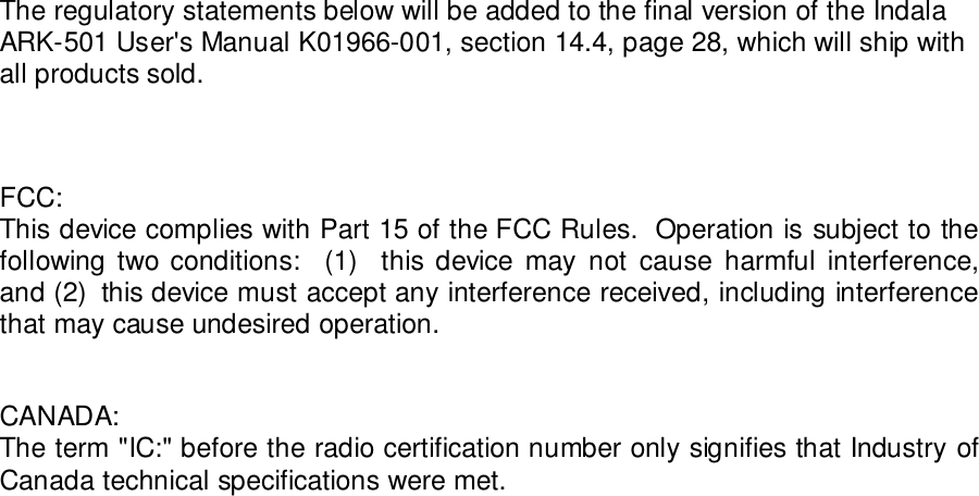 The regulatory statements below will be added to the final version of the IndalaARK-501 User&apos;s Manual K01966-001, section 14.4, page 28, which will ship withall products sold.FCC:This device complies with Part 15 of the FCC Rules.  Operation is subject to thefollowing two conditions:  (1)  this device may not cause harmful interference,and (2)  this device must accept any interference received, including interferencethat may cause undesired operation.CANADA:The term &quot;IC:&quot; before the radio certification number only signifies that Industry ofCanada technical specifications were met.