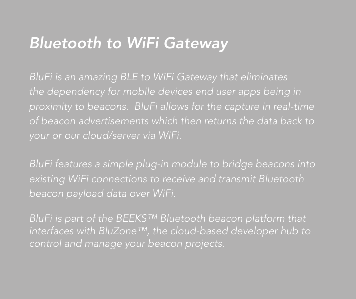 BluFi is an amazing BLE to WiFi Gateway that eliminates the dependency for mobile devices end user apps being in proximity to beacons.  BluFi allows for the capture in real-time of beacon advertisements which then returns the data back to your or our cloud/server via WiFi.BluFi features a simple plug-in module to bridge beacons into existing WiFi connections to receive and transmit Bluetooth beacon payload data over WiFi.BluFi is part of the BEEKS™ Bluetooth beacon platform that interfaces with BluZone™, the cloud-based developer hub to control and manage your beacon projects.Bluetooth to WiFi Gateway