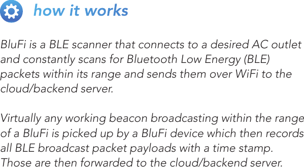 BluFi is a BLE scanner that connects to a desired AC outlet and constantly scans for Bluetooth Low Energy (BLE) packets within its range and sends them over WiFi to the cloud/backend server.Virtually any working beacon broadcasting within the range of a BluFi is picked up by a BluFi device which then records all BLE broadcast packet payloads with a time stamp. Those are then forwarded to the cloud/backend server. how it works