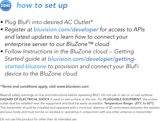 how to set up• Plug BluFi into desired AC Outlet*• Register at bluvision.com/developer for access to APIs    and latest updates to learn how to connect your    enterprise server to our BluZone™ cloud• Follow Instructions in the BluZone cloud -- Getting    Started guide at bluvision.com/developer/getting-    started-bluzone to provision and connect your BluFi    device to the BluZone cloud*Terms and conditions apply, visit www.bluvision.comRead all safety warnings on-line and instructions before operating BluFi. Do not use in rain or on wet surfaces. HAZARD OF ELECTRICAL SHOCK if used on wet surface or the rain. For PLUGGABLE EQUIPMENT, the socket-outlet shall be installed near the equipment and shall be easily accessible. Temperature Range: -20°C to 65°C. This transmitter should be installed and operated with a minimum distance of 20 centimeters between the radiator and your body and must not be co-located or operating in conjunction with any other antenna or transmitter. Do not use this product for other than its intended use. 
