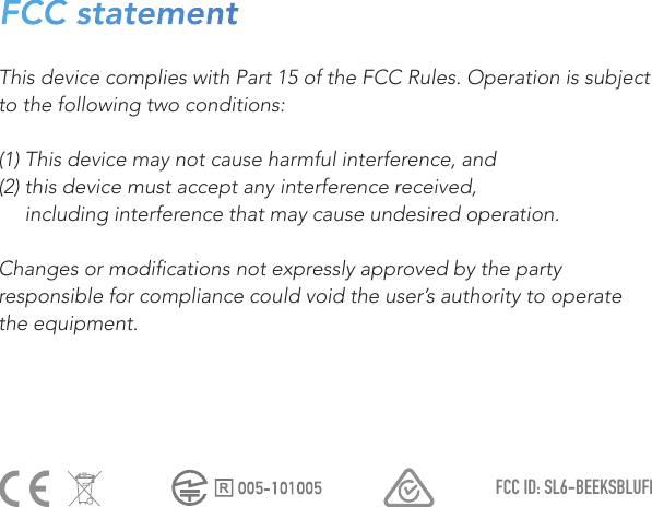 FCC ID: SL6-BEEKSBLUFIThis device complies with Part 15 of the FCC Rules. Operation is subject to the following two conditions:(1) This device may not cause harmful interference, and(2) this device must accept any interference received,      including interference that may cause undesired operation.Changes or modications not expressly approved by the party responsible for compliance could void the user’s authority to operate the equipment. FCC statement