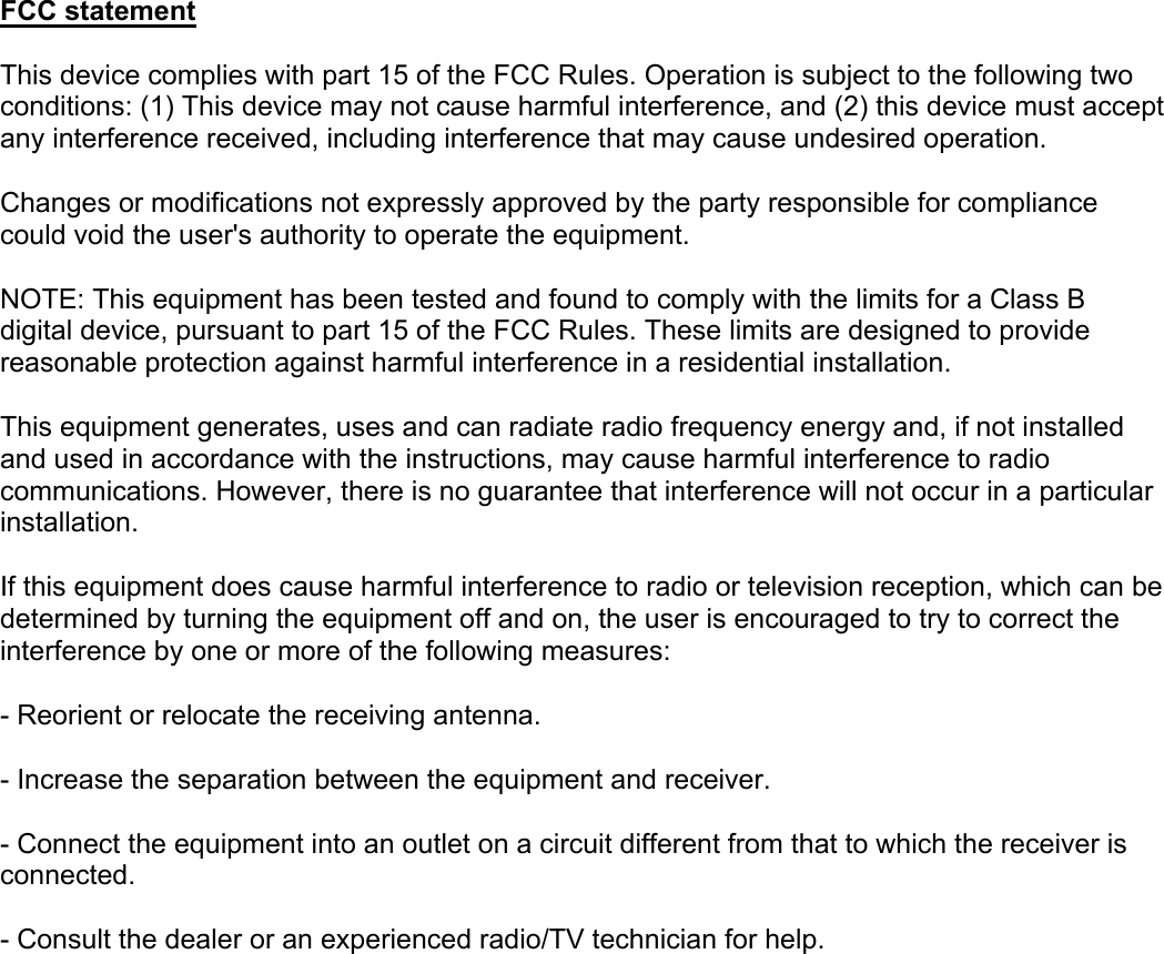 FCC statement This device complies with part 15 of the FCC Rules. Operation is subject to the following two conditions: (1) This device may not cause harmful interference, and (2) this device must accept any interference received, including interference that may cause undesired operation. Changes or modifications not expressly approved by the party responsible for compliance could void the user&apos;s authority to operate the equipment. NOTE: This equipment has been tested and found to comply with the limits for a Class B digital device, pursuant to part 15 of the FCC Rules. These limits are designed to provide reasonable protection against harmful interference in a residential installation. This equipment generates, uses and can radiate radio frequency energy and, if not installed and used in accordance with the instructions, may cause harmful interference to radio communications. However, there is no guarantee that interference will not occur in a particular installation. If this equipment does cause harmful interference to radio or television reception, which can be determined by turning the equipment off and on, the user is encouraged to try to correct the interference by one or more of the following measures: - Reorient or relocate the receiving antenna. - Increase the separation between the equipment and receiver. - Connect the equipment into an outlet on a circuit different from that to which the receiver is connected. - Consult the dealer or an experienced radio/TV technician for help.  