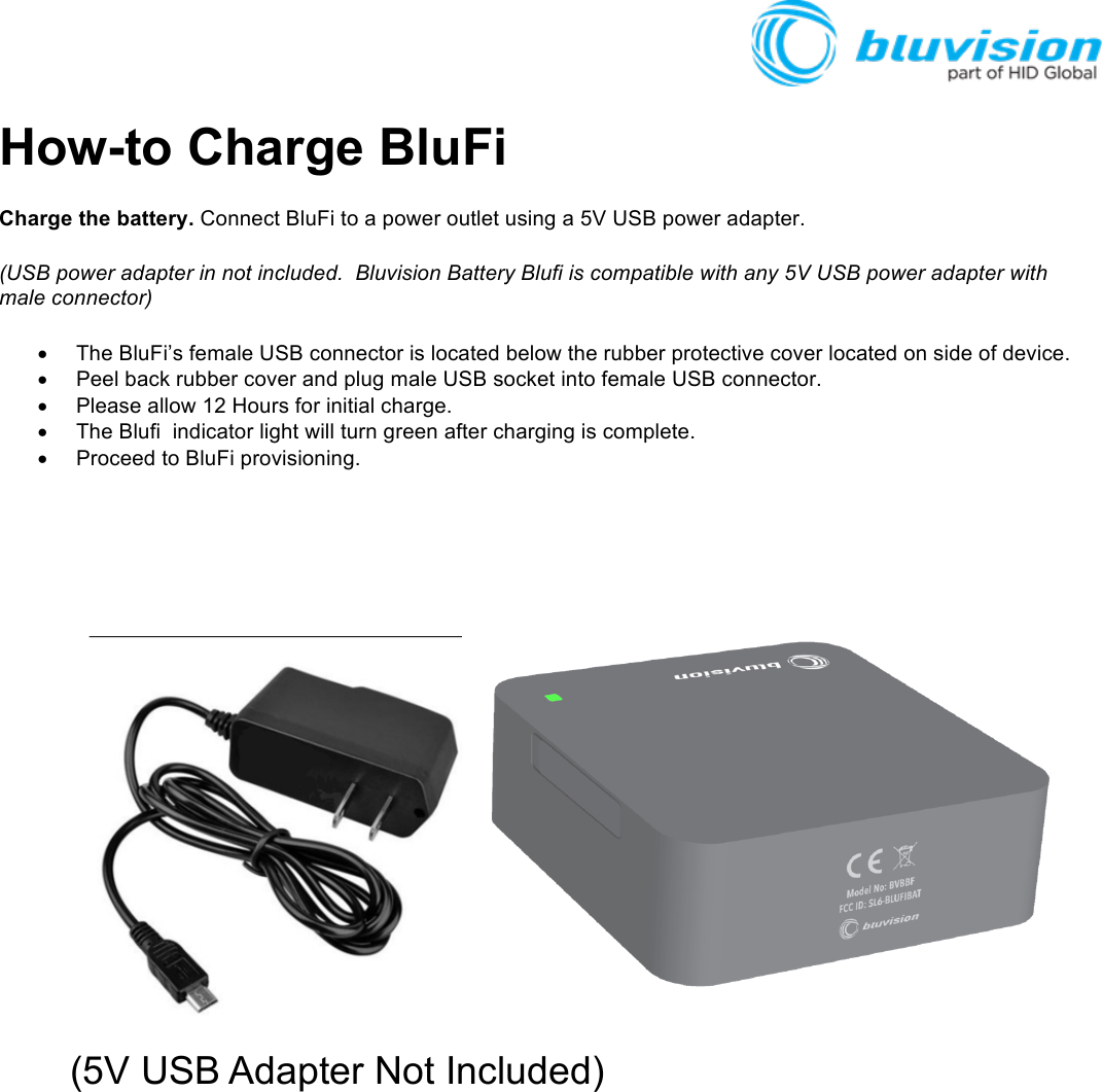 How-to Charge BluFi Charge the battery. Connect BluFi to a power outlet using a 5V USB power adapter. (USB power adapter in not included.  Bluvision Battery Blufi is compatible with any 5V USB power adapter with male connector)  • The BluFi’s female USB connector is located below the rubber protective cover located on side of device.   • Peel back rubber cover and plug male USB socket into female USB connector. • Please allow 12 Hours for initial charge.   • The Blufi  indicator light will turn green after charging is complete.   • Proceed to BluFi provisioning.        (5V USB Adapter Not Included) !!!!!!!!!  