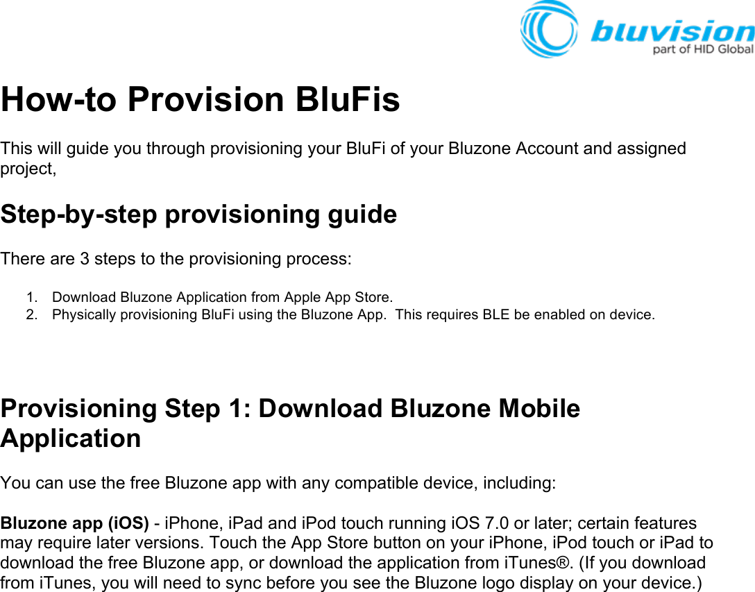 How-to Provision BluFis This will guide you through provisioning your BluFi of your Bluzone Account and assigned project, Step-by-step provisioning guide There are 3 steps to the provisioning process: 1. Download Bluzone Application from Apple App Store.  2. Physically provisioning BluFi using the Bluzone App.  This requires BLE be enabled on device.  Provisioning Step 1: Download Bluzone Mobile Application  You can use the free Bluzone app with any compatible device, including:  Bluzone app (iOS) - iPhone, iPad and iPod touch running iOS 7.0 or later; certain features may require later versions. Touch the App Store button on your iPhone, iPod touch or iPad to download the free Bluzone app, or download the application from iTunes®. (If you download from iTunes, you will need to sync before you see the Bluzone logo display on your device.)    