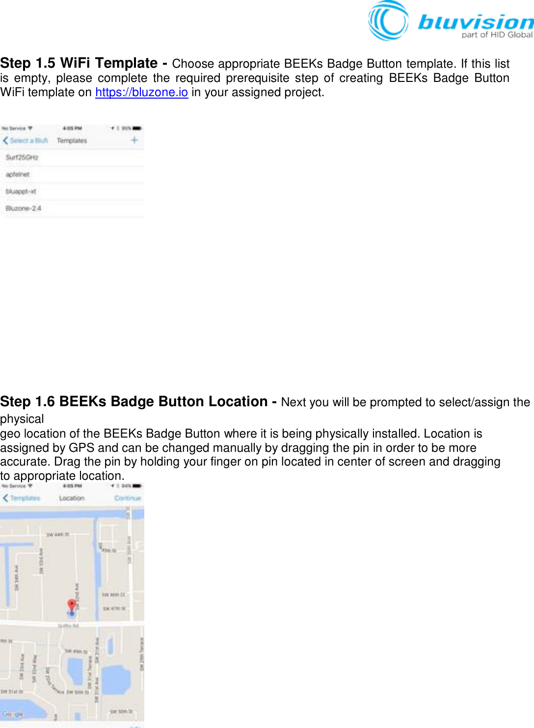   Step 1.5 WiFi Template - Choose appropriate BEEKs Badge Button template. If this list is empty,  please  complete the  required  prerequisite  step  of creating  BEEKs  Badge  Button WiFi template on https://bluzone.io in your assigned project.              Step 1.6 BEEKs Badge Button Location - Next you will be prompted to select/assign the physical geo location of the BEEKs Badge Button where it is being physically installed. Location is assigned by GPS and can be changed manually by dragging the pin in order to be more accurate. Drag the pin by holding your finger on pin located in center of screen and dragging to appropriate location.  
