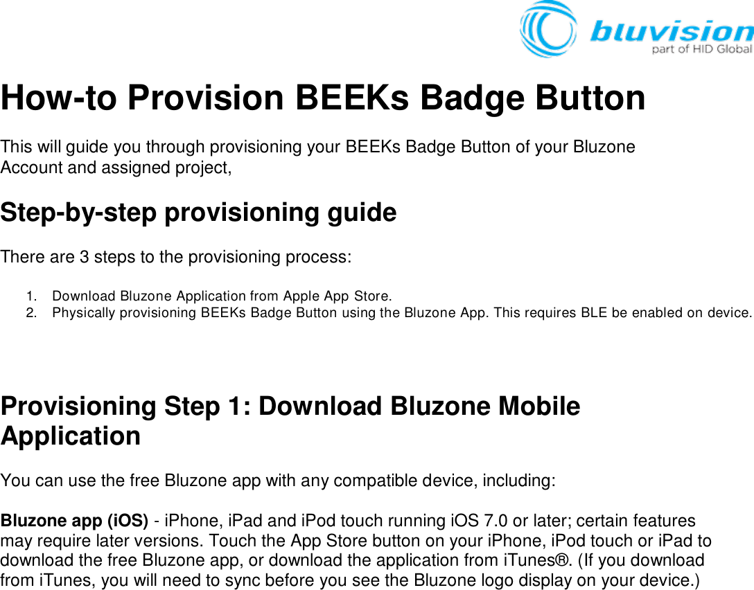   How-to Provision BEEKs Badge Button This will guide you through provisioning your BEEKs Badge Button of your Bluzone Account and assigned project,  Step-by-step provisioning guide There are 3 steps to the provisioning process:  1.  Download Bluzone Application from Apple App Store. 2.  Physically provisioning BEEKs Badge Button using the Bluzone App. This requires BLE be enabled on device.     Provisioning Step 1: Download Bluzone Mobile Application You can use the free Bluzone app with any compatible device, including:  Bluzone app (iOS) - iPhone, iPad and iPod touch running iOS 7.0 or later; certain features may require later versions. Touch the App Store button on your iPhone, iPod touch or iPad to download the free Bluzone app, or download the application from iTunes®. (If you download from iTunes, you will need to sync before you see the Bluzone logo display on your device.) 
