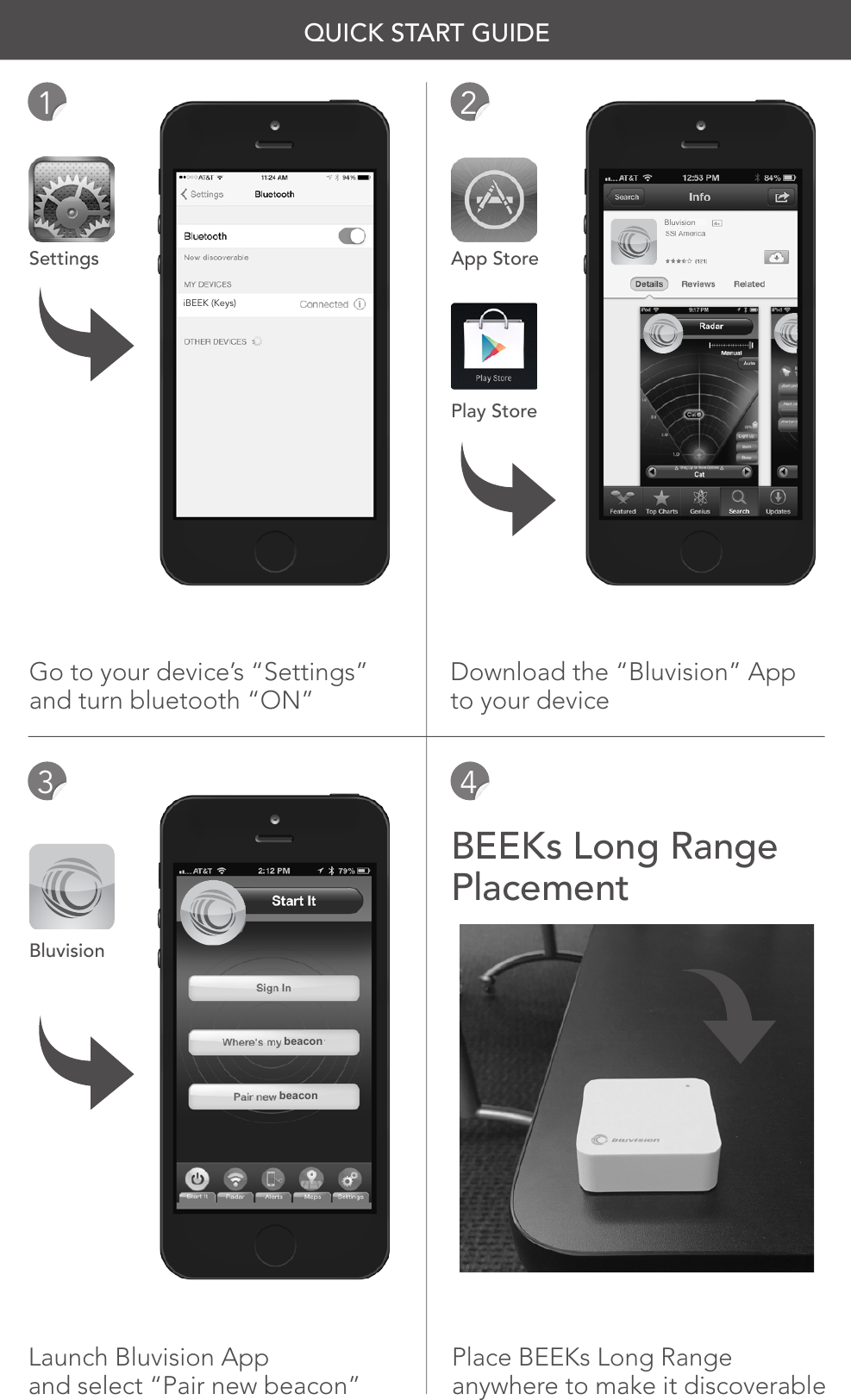 Settings App StorePlay StoreBluvisionBEEKs Long Range PlacementGo to your device’s “Settings”and turn bluetooth “ON”Download the “Bluvision” Appto your deviceLaunch Bluvision Appand select “Pair new beacon”Place BEEKs Long Range anywhere to make it discoverable1324QUICK START GUIDEBluvisioniBEEK (Keys)beaconbeacon