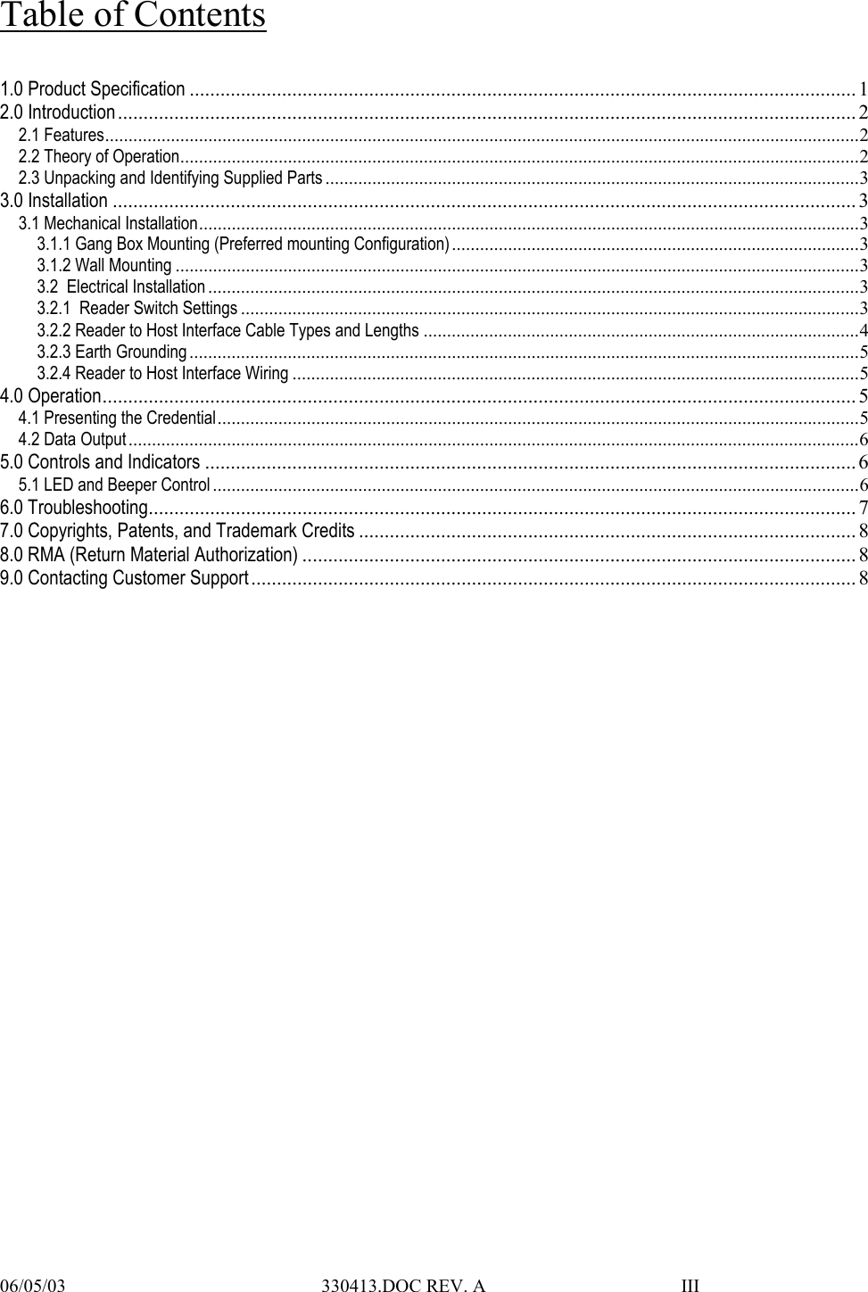  06/05/03                                                       330413.DOC REV. A                                          III                      Table of Contents  1.0 Product Specification .................................................................................................................................. 1 2.0 Introduction................................................................................................................................................ 2 2.1 Features.................................................................................................................................................................2 2.2 Theory of Operation.................................................................................................................................................2 2.3 Unpacking and Identifying Supplied Parts ..................................................................................................................3 3.0 Installation ................................................................................................................................................. 3 3.1 Mechanical Installation.............................................................................................................................................3 3.1.1 Gang Box Mounting (Preferred mounting Configuration).......................................................................................3 3.1.2 Wall Mounting ..................................................................................................................................................3 3.2  Electrical Installation ...........................................................................................................................................3 3.2.1  Reader Switch Settings ....................................................................................................................................3 3.2.2 Reader to Host Interface Cable Types and Lengths .............................................................................................4 3.2.3 Earth Grounding...............................................................................................................................................5 3.2.4 Reader to Host Interface Wiring .........................................................................................................................5 4.0 Operation................................................................................................................................................... 5 4.1 Presenting the Credential.........................................................................................................................................5 4.2 Data Output............................................................................................................................................................6 5.0 Controls and Indicators ............................................................................................................................... 6 5.1 LED and Beeper Control ..........................................................................................................................................6 6.0 Troubleshooting.......................................................................................................................................... 7 7.0 Copyrights, Patents, and Trademark Credits ................................................................................................. 8 8.0 RMA (Return Material Authorization) ............................................................................................................8 9.0 Contacting Customer Support ...................................................................................................................... 8     