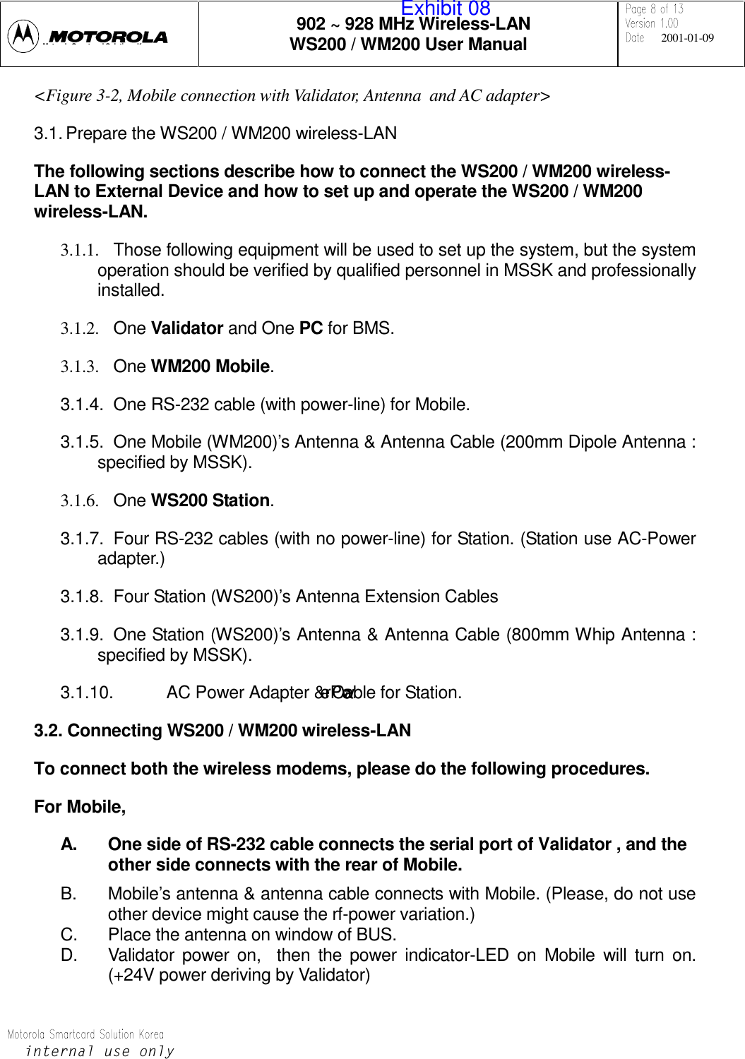 902 ~ 928 MHz Wireless-LANWS200 / WM200 User Manual 2001-01-09LQWHUQDOXVHRQO\Mt l S t dSlti K&lt;Figure 3-2, Mobile connection with Validator, Antenna  and AC adapter&gt;3.1. Prepare the WS200 / WM200 wireless-LANThe following sections describe how to connect the WS200 / WM200 wireless-LAN to External Device and how to set up and operate the WS200 / WM200wireless-LAN.3.1.1.  Those following equipment will be used to set up the system, but the systemoperation should be verified by qualified personnel in MSSK and professionallyinstalled.3.1.2. One Validator and One PC for BMS.3.1.3. One WM200 Mobile.3.1.4.  One RS-232 cable (with power-line) for Mobile.3.1.5.  One Mobile (WM200)’s Antenna &amp; Antenna Cable (200mm Dipole Antenna :specified by MSSK).3.1.6. One WS200 Station.3.1.7.  Four RS-232 cables (with no power-line) for Station. (Station use AC-Poweradapter.)3.1.8.  Four Station (WS200)’s Antenna Extension Cables3.1.9.  One Station (WS200)’s Antenna &amp; Antenna Cable (800mm Whip Antenna :specified by MSSK).3.1.10.  AC Power Adapter &amp; Power Cable for Station.3.2. Connecting WS200 / WM200 wireless-LANTo connect both the wireless modems, please do the following procedures.For Mobile,A.  One side of RS-232 cable connects the serial port of Validator , and theother side connects with the rear of Mobile.B.  Mobile’s antenna &amp; antenna cable connects with Mobile. (Please, do not useother device might cause the rf-power variation.)C.  Place the antenna on window of BUS.D.  Validator power on,  then the power indicator-LED on Mobile will turn on.(+24V power deriving by Validator)Exhibit 08