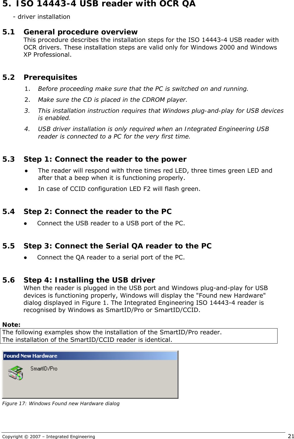 Copyright © 2007 – Integrated Engineering   21      - driver installation 5.1 General procedure overview This procedure describes the installation steps for the ISO 14443-4 USB reader with OCR drivers. These installation steps are valid only for Windows 2000 and Windows XP Professional.  5.2 Prerequisites 1. Before proceeding make sure that the PC is switched on and running.  2. Make sure the CD is placed in the CDROM player. 3. This installation instruction requires that Windows plug-and-play for USB devices is enabled. 4. USB driver installation is only required when an Integrated Engineering USB reader is connected to a PC for the very first time.  5.3 Step 1: Connect the reader to the power ● The reader will respond with three times red LED, three times green LED and after that a beep when it is functioning properly. ● In case of CCID configuration LED F2 will flash green.  5.4 Step 2: Connect the reader to the PC ● Connect the USB reader to a USB port of the PC.   5.5 Step 3: Connect the Serial QA reader to the PC ● Connect the QA reader to a serial port of the PC.   5.6 Step 4: Installing the USB driver When the reader is plugged in the USB port and Windows plug-and-play for USB devices is functioning properly, Windows will display the &quot;Found new Hardware&quot; dialog displayed in Figure 1. The Integrated Engineering ISO 14443-4 reader is recognised by Windows as SmartID/Pro or SmartID/CCID.  Note: The following examples show the installation of the SmartID/Pro reader. The installation of the SmartID/CCID reader is identical.   Figure 17: Windows Found new Hardware dialog 5.  ISO 14443-4 USB reader with OCR QA  