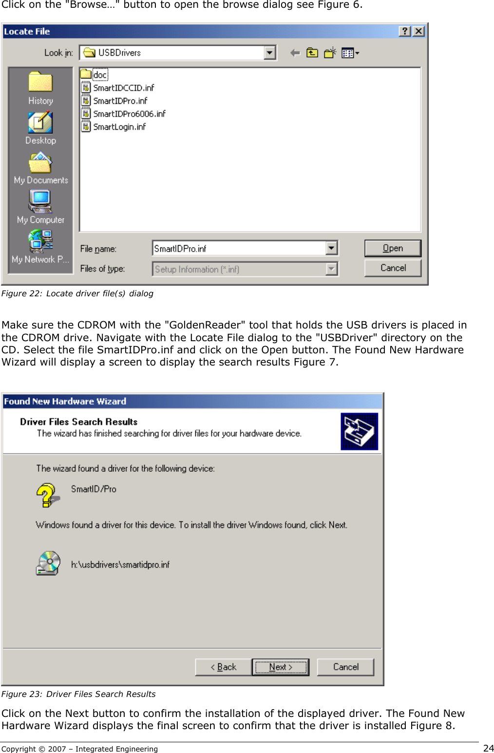 Copyright © 2007 – Integrated Engineering   24 Click on the &quot;Browse…&quot; button to open the browse dialog see Figure 6.   Figure 22: Locate driver file(s) dialog  Make sure the CDROM with the &quot;GoldenReader&quot; tool that holds the USB drivers is placed in the CDROM drive. Navigate with the Locate File dialog to the &quot;USBDriver&quot; directory on the CD. Select the file SmartIDPro.inf and click on the Open button. The Found New Hardware Wizard will display a screen to display the search results Figure 7.    Figure 23: Driver Files Search Results Click on the Next button to confirm the installation of the displayed driver. The Found New Hardware Wizard displays the final screen to confirm that the driver is installed Figure 8. 