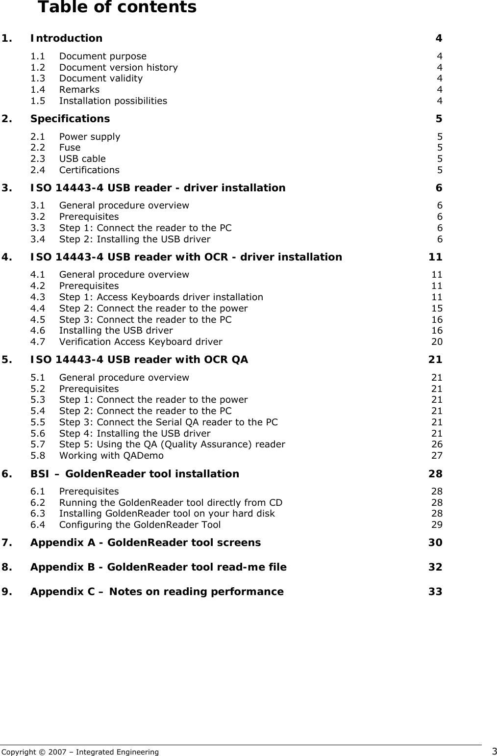 Copyright © 2007 – Integrated Engineering   3 Table of contents 1. Introduction  4 1.1 Document purpose  4 1.2 Document version history  4 1.3 Document validity  4 1.4 Remarks  4 1.5 Installation possibilities  4 2. Specifications 5 2.1 Power supply  5 2.2 Fuse  5 2.3 USB cable  5 2.4 Certifications  5 3. ISO 14443-4 USB reader - driver installation  6 3.1 General procedure overview  6 3.2 Prerequisites  6 3.3 Step 1: Connect the reader to the PC  6 3.4 Step 2: Installing the USB driver  6 4. ISO 14443-4 USB reader with OCR - driver installation  11 4.1 General procedure overview  11 4.2 Prerequisites  11 4.3 Step 1: Access Keyboards driver installation  11 4.4 Step 2: Connect the reader to the power  15 4.5 Step 3: Connect the reader to the PC  16 4.6 Installing the USB driver  16 4.7 Verification Access Keyboard driver  20 5. ISO 14443-4 USB reader with OCR QA  21 5.1 General procedure overview  21 5.2 Prerequisites  21 5.3 Step 1: Connect the reader to the power  21 5.4 Step 2: Connect the reader to the PC  21 5.5 Step 3: Connect the Serial QA reader to the PC  21 5.6 Step 4: Installing the USB driver  21 5.7 Step 5: Using the QA (Quality Assurance) reader  26 5.8 Working with QADemo  27 6. BSI – GoldenReader tool installation  28 6.1 Prerequisites  28 6.2 Running the GoldenReader tool directly from CD  28 6.3 Installing GoldenReader tool on your hard disk  28 6.4 Configuring the GoldenReader Tool  29 7. Appendix A - GoldenReader tool screens  30 8. Appendix B - GoldenReader tool read-me file  32 9. Appendix C – Notes on reading performance  33     