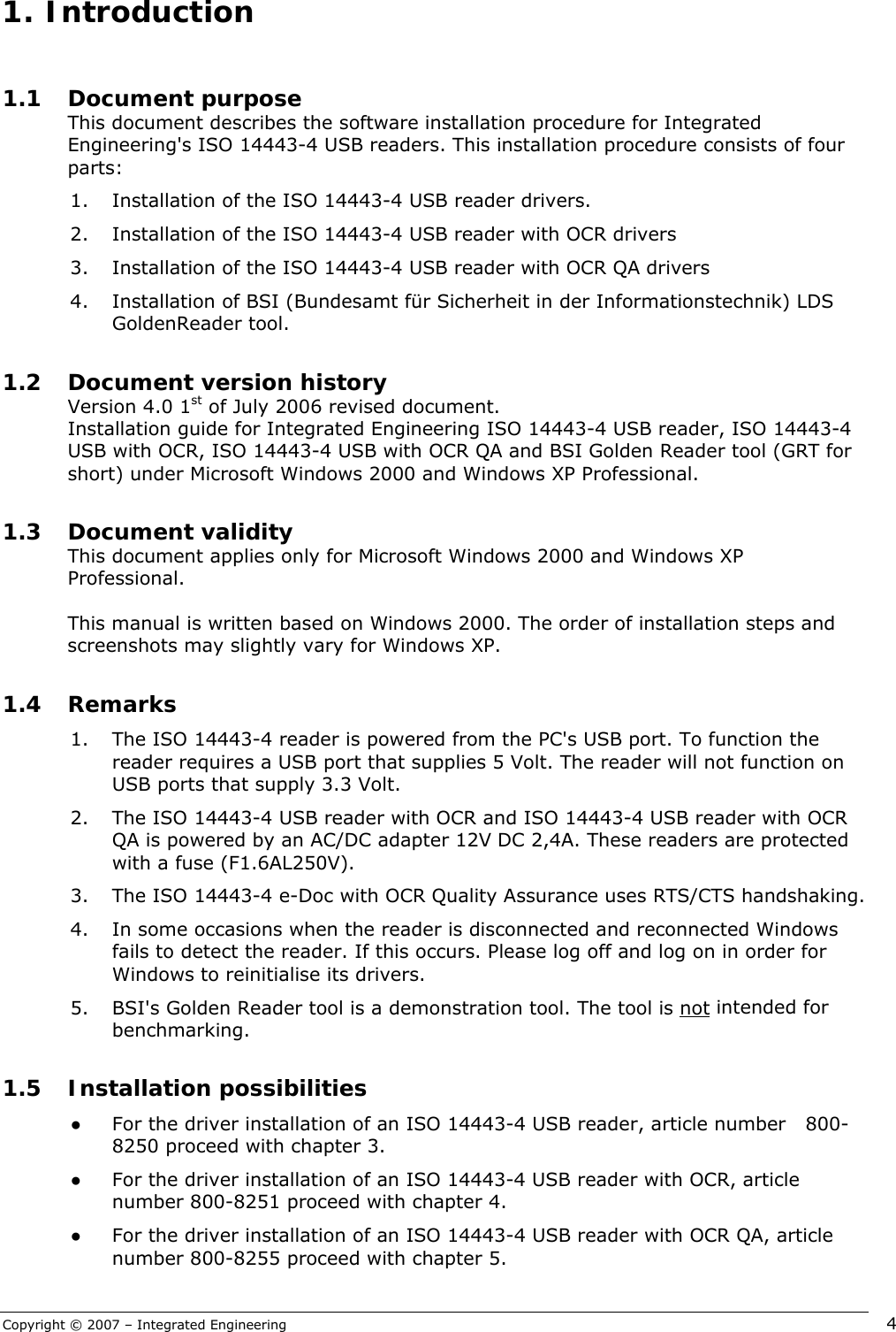 Copyright © 2007 – Integrated Engineering   4  1.1 Document purpose This document describes the software installation procedure for Integrated Engineering&apos;s ISO 14443-4 USB readers. This installation procedure consists of four parts: 1. Installation of the ISO 14443-4 USB reader drivers. 2. Installation of the ISO 14443-4 USB reader with OCR drivers  3. Installation of the ISO 14443-4 USB reader with OCR QA drivers 4. Installation of BSI (Bundesamt für Sicherheit in der Informationstechnik) LDS GoldenReader tool.  1.2 Document version history Version 4.0 1st of July 2006 revised document.  Installation guide for Integrated Engineering ISO 14443-4 USB reader, ISO 14443-4 USB with OCR, ISO 14443-4 USB with OCR QA and BSI Golden Reader tool (GRT for short) under Microsoft Windows 2000 and Windows XP Professional.  1.3 Document validity This document applies only for Microsoft Windows 2000 and Windows XP Professional.   This manual is written based on Windows 2000. The order of installation steps and screenshots may slightly vary for Windows XP.  1.4 Remarks 1. The ISO 14443-4 reader is powered from the PC&apos;s USB port. To function the reader requires a USB port that supplies 5 Volt. The reader will not function on USB ports that supply 3.3 Volt. 2. The ISO 14443-4 USB reader with OCR and ISO 14443-4 USB reader with OCR QA is powered by an AC/DC adapter 12V DC 2,4A. These readers are protected with a fuse (F1.6AL250V). 3. The ISO 14443-4 e-Doc with OCR Quality Assurance uses RTS/CTS handshaking. 4. In some occasions when the reader is disconnected and reconnected Windows fails to detect the reader. If this occurs. Please log off and log on in order for Windows to reinitialise its drivers. 5. BSI&apos;s Golden Reader tool is a demonstration tool. The tool is not intended for benchmarking.  1.5 Installation possibilities ● For the driver installation of an ISO 14443-4 USB reader, article number   800-8250 proceed with chapter 3. ● For the driver installation of an ISO 14443-4 USB reader with OCR, article number 800-8251 proceed with chapter 4. ● For the driver installation of an ISO 14443-4 USB reader with OCR QA, article number 800-8255 proceed with chapter 5.  1.  Introduction 