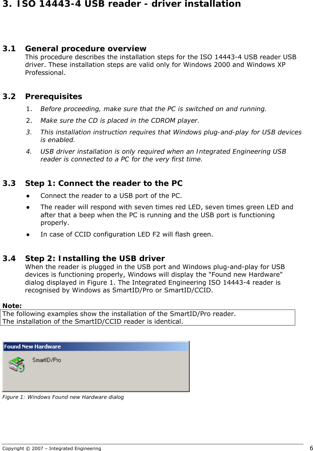 Copyright © 2007 – Integrated Engineering   6  3.1 General procedure overview This procedure describes the installation steps for the ISO 14443-4 USB reader USB driver. These installation steps are valid only for Windows 2000 and Windows XP Professional.  3.2 Prerequisites 1. Before proceeding, make sure that the PC is switched on and running.  2. Make sure the CD is placed in the CDROM player. 3. This installation instruction requires that Windows plug-and-play for USB devices is enabled. 4. USB driver installation is only required when an Integrated Engineering USB reader is connected to a PC for the very first time.  3.3 Step 1: Connect the reader to the PC ● Connect the reader to a USB port of the PC.  ● The reader will respond with seven times red LED, seven times green LED and after that a beep when the PC is running and the USB port is functioning properly. ● In case of CCID configuration LED F2 will flash green.  3.4 Step 2: Installing the USB driver When the reader is plugged in the USB port and Windows plug-and-play for USB devices is functioning properly, Windows will display the &quot;Found new Hardware&quot; dialog displayed in Figure 1. The Integrated Engineering ISO 14443-4 reader is recognised by Windows as SmartID/Pro or SmartID/CCID.  Note: The following examples show the installation of the SmartID/Pro reader. The installation of the SmartID/CCID reader is identical.    Figure 1: Windows Found new Hardware dialog 3.  ISO 14443-4 USB reader - driver installation 