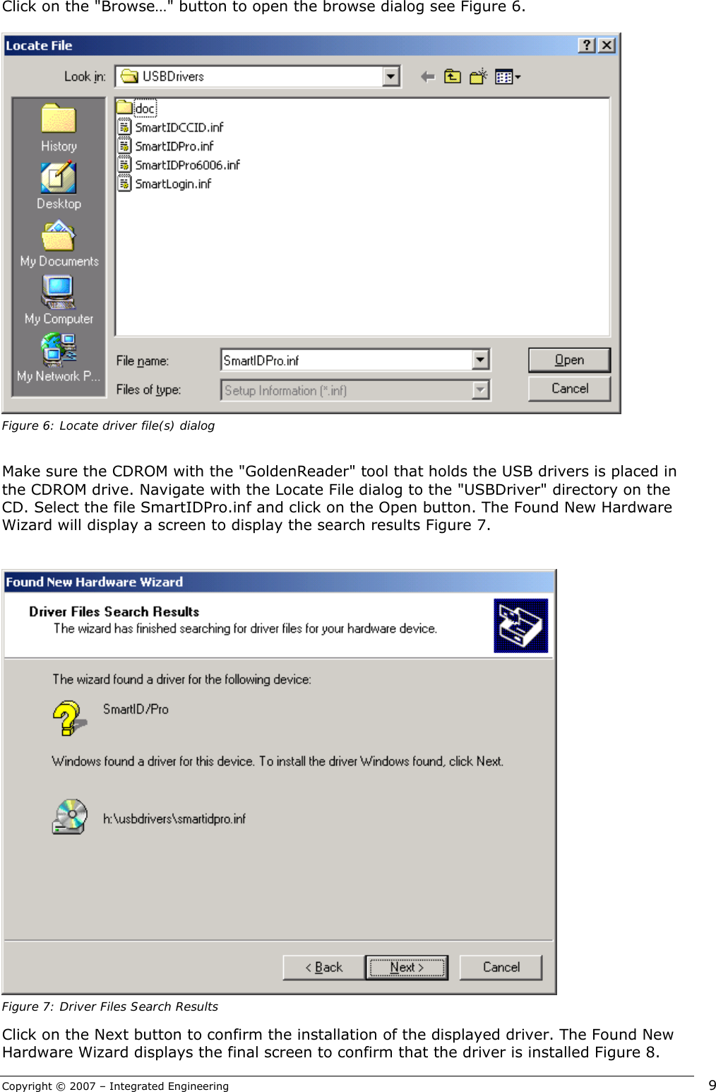 Copyright © 2007 – Integrated Engineering   9 Click on the &quot;Browse…&quot; button to open the browse dialog see Figure 6.   Figure 6: Locate driver file(s) dialog  Make sure the CDROM with the &quot;GoldenReader&quot; tool that holds the USB drivers is placed in the CDROM drive. Navigate with the Locate File dialog to the &quot;USBDriver&quot; directory on the CD. Select the file SmartIDPro.inf and click on the Open button. The Found New Hardware Wizard will display a screen to display the search results Figure 7.    Figure 7: Driver Files Search Results Click on the Next button to confirm the installation of the displayed driver. The Found New Hardware Wizard displays the final screen to confirm that the driver is installed Figure 8. 