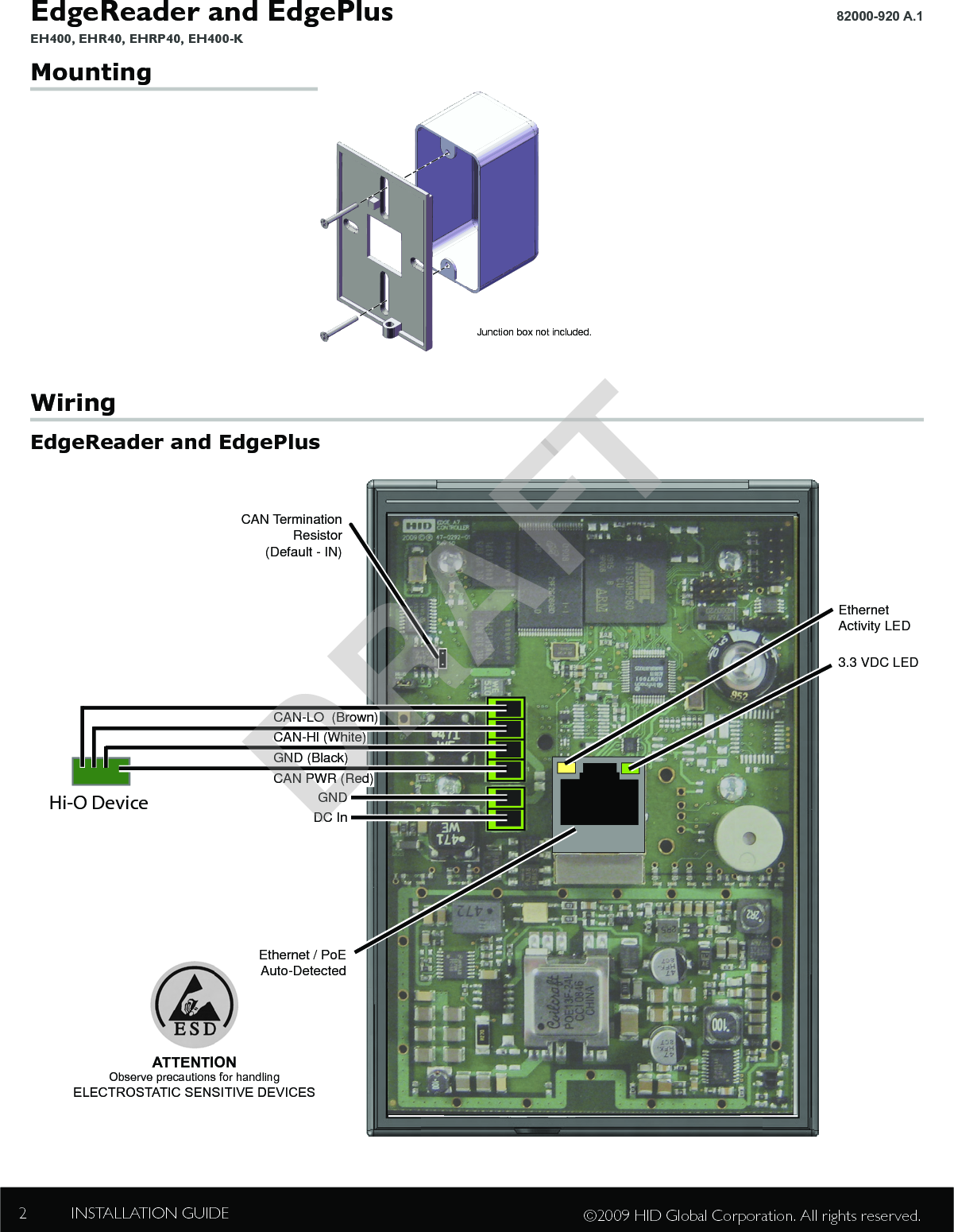 EdgeReader and EdgePlus EH400, EHR40, EHRP40, EH400-K82000-920 A.1 INSTALLATION GUIDE2©2009 HID Global Corporation. All rights reserved.Mounting  WiringEdgeReader and EdgePlusGNDDC InEthernet / PoEAuto-DetectedCAN TerminationResistor(Default - IN)3.3 VDC LEDCAN-LO  (Brown)CAN-HI (White)GND (Black)CAN PWR (Red)ES400, ER40 or ERP40 (Rear View)Hi-O DeviceEthernetActivity LEDATTENTIONObserve precautions for handlingELECTROSTATIC SENSITIVE DEVICESJunction box not included.DRAFT
