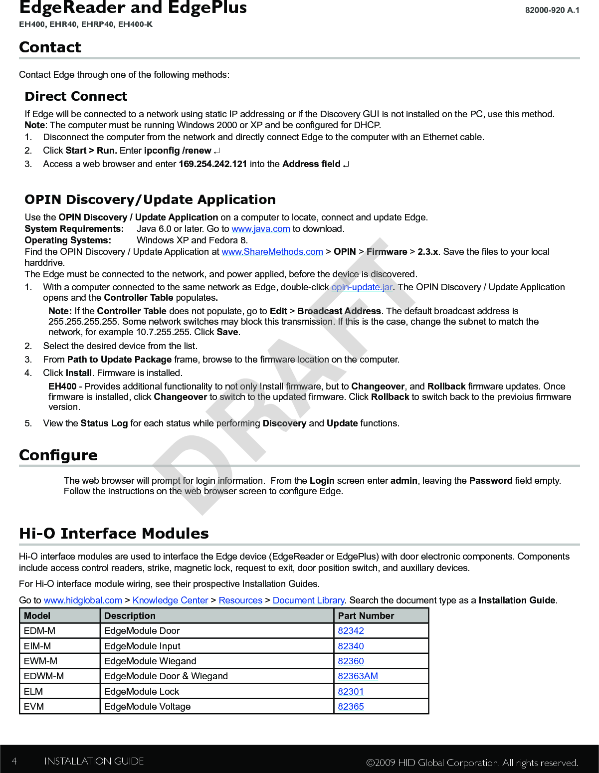 EdgeReader and EdgePlus EH400, EHR40, EHRP40, EH400-K82000-920 A.1 INSTALLATION GUIDE4©2009 HID Global Corporation. All rights reserved.ContactContact Edge through one of the following methods:Direct ConnectIf Edge will be connected to a network using static IP addressing or if the Discovery GUI is not installed on the PC, use this method.Note: The computer must be running Windows 2000 or XP and be congured for DHCP.1.  Disconnect the computer from the network and directly connect Edge to the computer with an Ethernet cable.2.  Click Start &gt; Run. Enter ipcong /renew ↵3.  Access a web browser and enter 169.254.242.121 into the Address eld ↵OPIN Discovery/Update ApplicationUse the OPIN Discovery / Update Application on a computer to locate, connect and update Edge.  System Requirements:  Java 6.0 or later. Go to www.java.com to download.Operating Systems:  Windows XP and Fedora 8.Find the OPIN Discovery / Update Application at www.ShareMethods.com &gt; OPIN &gt; Firmware &gt; 2.3.x. Save the les to your local harddrive.The Edge must be connected to the network, and power applied, before the device is discovered.1.  With a computer connected to the same network as Edge, double-click opin-update.jar. The OPIN Discovery / Update Application opens and the Controller Table populates.Note: If the Controller Table does not populate, go to Edit &gt; Broadcast Address. The default broadcast address is 255.255.255.255. Some network switches may block this transmission. If this is the case, change the subnet to match the network, for example 10.7.255.255. Click Save.2.  Select the desired device from the list.3.  From Path to Update Package frame, browse to the rmware location on the computer.4.  Click Install. Firmware is installed.EH400 - Provides additional functionality to not only Install rmware, but to Changeover, and Rollback rmware updates. Once rmware is installed, click Changeover to switch to the updated rmware. Click Rollback to switch back to the previoius rmware version.5.  View the Status Log for each status while performing Discovery and Update functions.CongureThe web browser will prompt for login information.  From the Login screen enter admin, leaving the Password eld empty.  Follow the instructions on the web browser screen to congure Edge.Hi-O Interface ModulesHi-O interface modules are used to interface the Edge device (EdgeReader or EdgePlus) with door electronic components. Components include access control readers, strike, magnetic lock, request to exit, door position switch, and auxillary devices.For Hi-O interface module wiring, see their prospective Installation Guides.Go to www.hidglobal.com &gt; Knowledge Center &gt; Resources &gt; Document Library. Search the document type as a Installation Guide.Model Description Part NumberEDM-M EdgeModule Door 82342EIM-M EdgeModule Input 82340EWM-M EdgeModule Wiegand 82360EDWM-M EdgeModule Door &amp; Wiegand 82363AMELM EdgeModule Lock 82301EVM EdgeModule Voltage 82365DRAFT
