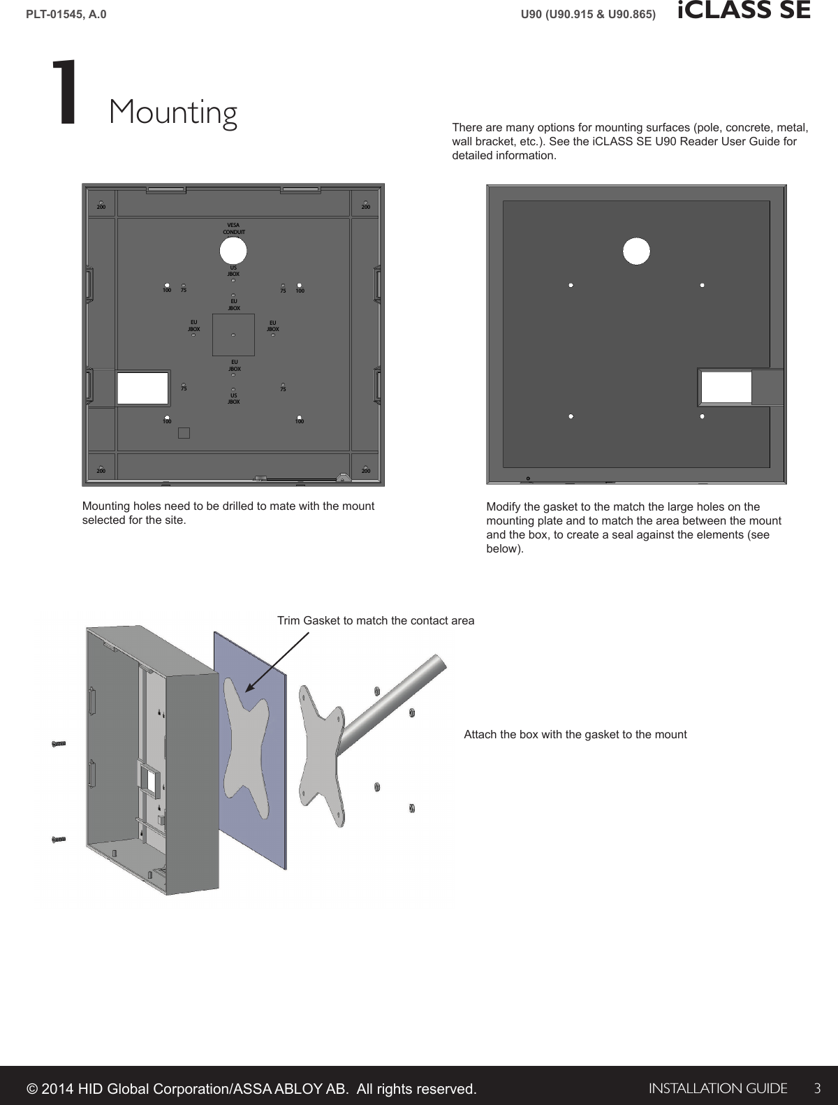 INSTALLATION GUIDE 3PLT-01545, A.0 iCLASS SEU90 (U90.915 &amp; U90.865)© 2014 HID Global Corporation/ASSA ABLOY AB.  All rights reserved.Mounting1There are many options for mounting surfaces (pole, concrete, metal, wall bracket, etc.). See the iCLASS SE U90 Reader User Guide for detailed information.100 75VESA CONDUITUSJBOXEUJBOXEUJBOXEUJBOXEUJBOXUSJBOX75 1007510075100200200 200200Mounting holes need to be drilled to mate with the mount selected for the site.Modify the gasket to the match the large holes on the mounting plate and to match the area between the mount and the box, to create a seal against the elements (see below).Attach the box with the gasket to the mountTrim Gasket to match the contact area