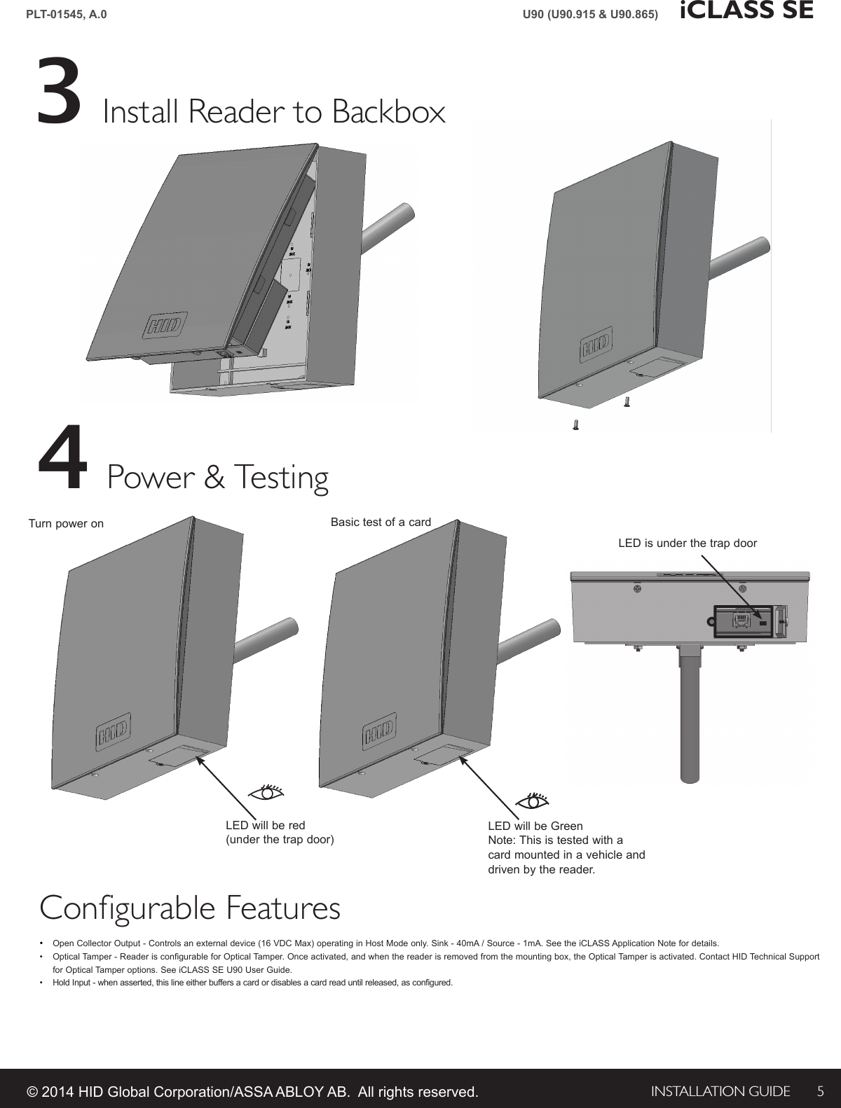 INSTALLATION GUIDE 5PLT-01545, A.0 iCLASS SEU90 (U90.915 &amp; U90.865)© 2014 HID Global Corporation/ASSA ABLOY AB.  All rights reserved.Install Reader to Backbox3Power &amp; Testing4Basic test of a cardTurn power onLED is under the trap doorLED will be GreenNote: This is tested with a card mounted in a vehicle and driven by the reader.LED will be red (under the trap door)Configurable Features•  Open Collector Output - Controls an external device (16 VDC Max) operating in Host Mode only. Sink - 40mA / Source - 1mA. See the iCLASS Application Note for details. •  Optical Tamper - Reader is configurable for Optical Tamper. Once activated, and when the reader is removed from the mounting box, the Optical Tamper is activated. Contact HID Technical Support for Optical Tamper options. See iCLASS SE U90 User Guide. •  Hold Input - when asserted, this line either buffers a card or disables a card read until released, as configured.