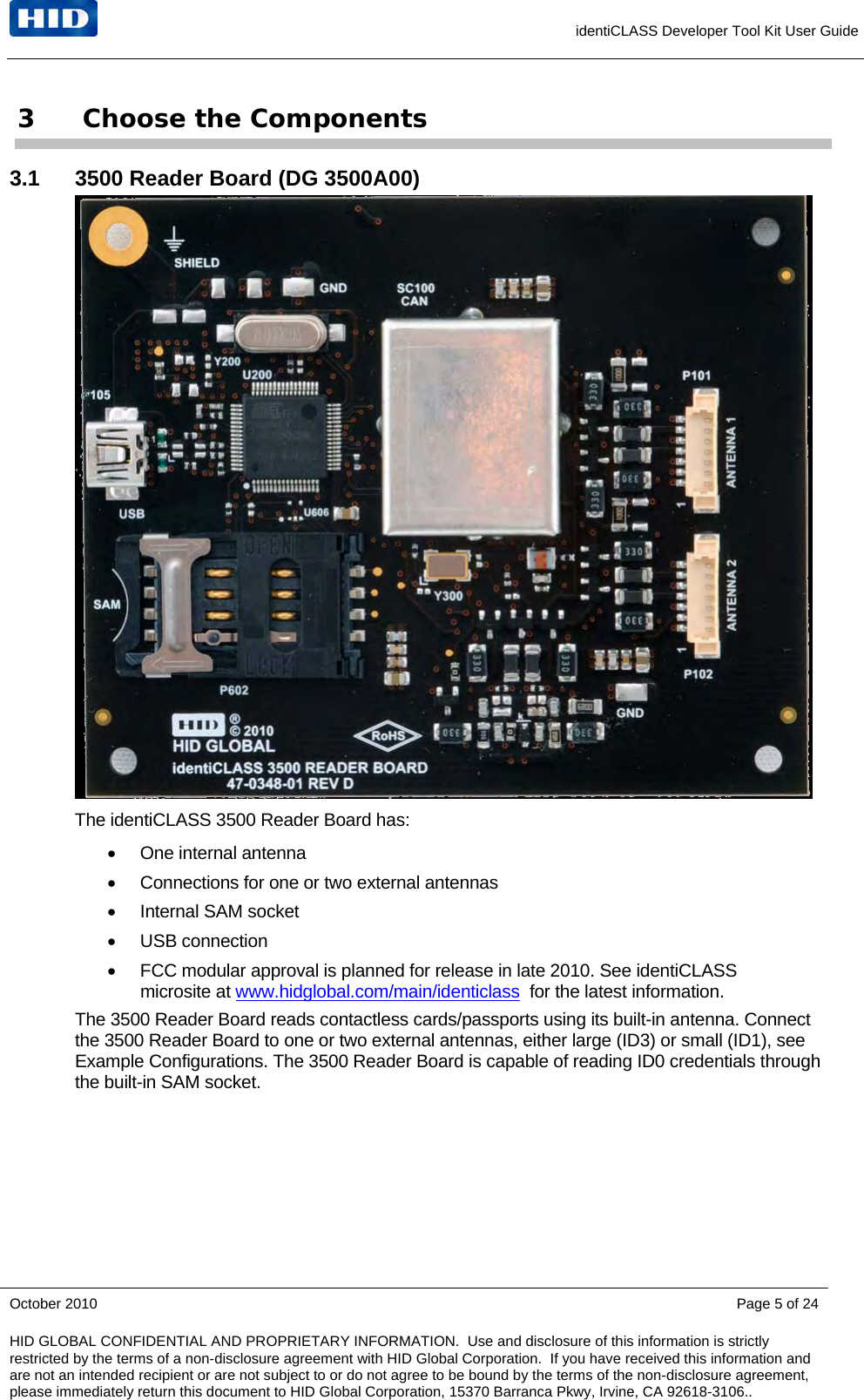     identiCLASS Developer Tool Kit User Guide 3 Choose the Components 3.1  3500 Reader Board (DG 3500A00)  The identiCLASS 3500 Reader Board has:  One internal antenna   Connections for one or two external antennas   Internal SAM socket  USB connection   FCC modular approval is planned for release in late 2010. See identiCLASS microsite at www.hidglobal.com/main/identiclass  for the latest information. The 3500 Reader Board reads contactless cards/passports using its built-in antenna. Connect the 3500 Reader Board to one or two external antennas, either large (ID3) or small (ID1), see Example Configurations. The 3500 Reader Board is capable of reading ID0 credentials through the built-in SAM socket.  October 2010    Page 5 of 24 HID GLOBAL CONFIDENTIAL AND PROPRIETARY INFORMATION.  Use and disclosure of this information is strictly restricted by the terms of a non-disclosure agreement with HID Global Corporation.  If you have received this information and are not an intended recipient or are not subject to or do not agree to be bound by the terms of the non-disclosure agreement, please immediately return this document to HID Global Corporation, 15370 Barranca Pkwy, Irvine, CA 92618-3106..  