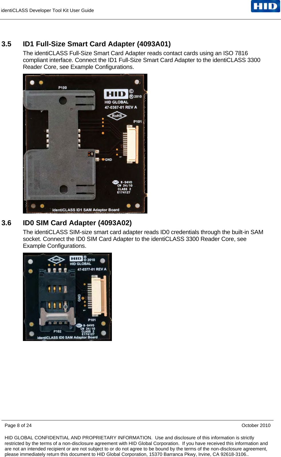 identiCLASS Developer Tool Kit User Guide      3.5  ID1 Full-Size Smart Card Adapter (4093A01) The identiCLASS Full-Size Smart Card Adapter reads contact cards using an ISO 7816 compliant interface. Connect the ID1 Full-Size Smart Card Adapter to the identiCLASS 3300 Reader Core, see Example Configurations.  3.6  ID0 SIM Card Adapter (4093A02) The identiCLASS SIM-size smart card adapter reads ID0 credentials through the built-in SAM socket. Connect the ID0 SIM Card Adapter to the identiCLASS 3300 Reader Core, see Example Configurations.     Page 8 of 24    October 2010 HID GLOBAL CONFIDENTIAL AND PROPRIETARY INFORMATION.  Use and disclosure of this information is strictly restricted by the terms of a non-disclosure agreement with HID Global Corporation.  If you have received this information and are not an intended recipient or are not subject to or do not agree to be bound by the terms of the non-disclosure agreement, please immediately return this document to HID Global Corporation, 15370 Barranca Pkwy, Irvine, CA 92618-3106..  